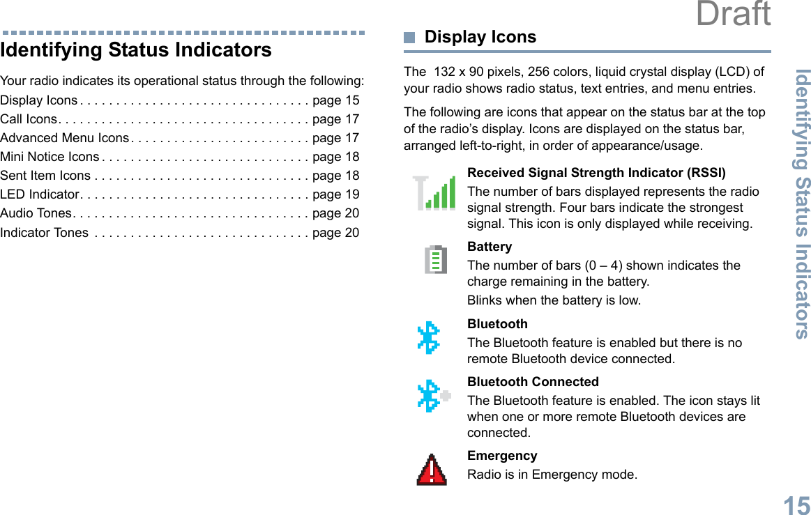 Identifying Status IndicatorsEnglish15Identifying Status IndicatorsYour radio indicates its operational status through the following:Display Icons . . . . . . . . . . . . . . . . . . . . . . . . . . . . . . . . page 15Call Icons. . . . . . . . . . . . . . . . . . . . . . . . . . . . . . . . . . . page 17Advanced Menu Icons. . . . . . . . . . . . . . . . . . . . . . . . . page 17Mini Notice Icons . . . . . . . . . . . . . . . . . . . . . . . . . . . . . page 18Sent Item Icons . . . . . . . . . . . . . . . . . . . . . . . . . . . . . . page 18LED Indicator. . . . . . . . . . . . . . . . . . . . . . . . . . . . . . . . page 19Audio Tones. . . . . . . . . . . . . . . . . . . . . . . . . . . . . . . . . page 20Indicator Tones  . . . . . . . . . . . . . . . . . . . . . . . . . . . . . . page 20Display IconsThe  132 x 90 pixels, 256 colors, liquid crystal display (LCD) of your radio shows radio status, text entries, and menu entries.The following are icons that appear on the status bar at the top of the radio’s display. Icons are displayed on the status bar, arranged left-to-right, in order of appearance/usage.      Received Signal Strength Indicator (RSSI)The number of bars displayed represents the radio signal strength. Four bars indicate the strongest signal. This icon is only displayed while receiving.BatteryThe number of bars (0 – 4) shown indicates the charge remaining in the battery.Blinks when the battery is low.Bluetooth The Bluetooth feature is enabled but there is no remote Bluetooth device connected.Bluetooth ConnectedThe Bluetooth feature is enabled. The icon stays lit when one or more remote Bluetooth devices are connected.EmergencyRadio is in Emergency mode.Draft