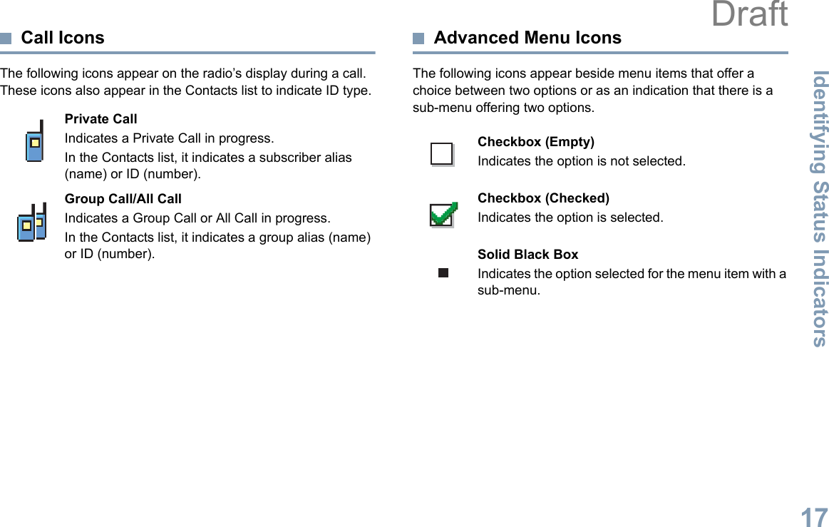 Identifying Status IndicatorsEnglish17Call IconsThe following icons appear on the radio’s display during a call. These icons also appear in the Contacts list to indicate ID type.Advanced Menu IconsThe following icons appear beside menu items that offer a choice between two options or as an indication that there is a sub-menu offering two options. Private CallIndicates a Private Call in progress. In the Contacts list, it indicates a subscriber alias (name) or ID (number).Group Call/All CallIndicates a Group Call or All Call in progress. In the Contacts list, it indicates a group alias (name) or ID (number).Checkbox (Empty)Indicates the option is not selected.Checkbox (Checked)Indicates the option is selected.Solid Black BoxIndicates the option selected for the menu item with a sub-menu. Draft