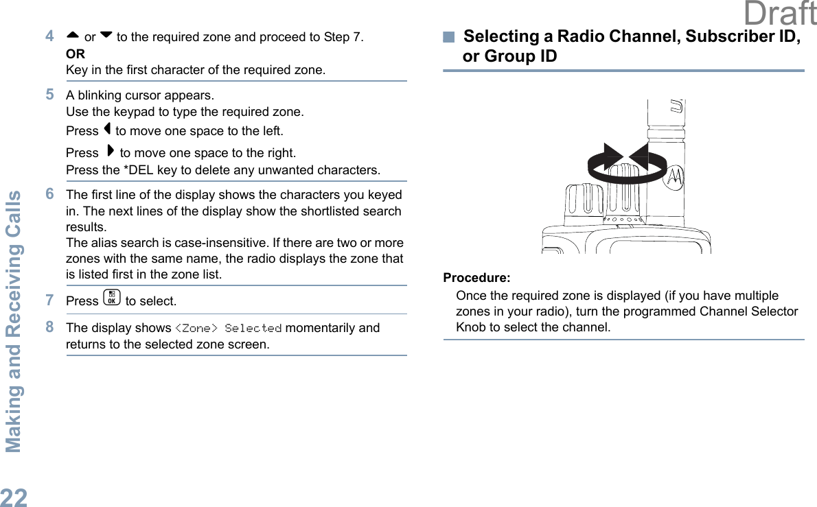 Making and Receiving CallsEnglish224^ or v to the required zone and proceed to Step 7.ORKey in the first character of the required zone.5A blinking cursor appears.Use the keypad to type the required zone.Press &lt; to move one space to the left.Press  &gt; to move one space to the right.Press the *DEL key to delete any unwanted characters.6The first line of the display shows the characters you keyed in. The next lines of the display show the shortlisted search results.The alias search is case-insensitive. If there are two or more zones with the same name, the radio displays the zone that is listed first in the zone list.7Press c to select.8The display shows &lt;Zone&gt; Selected momentarily and returns to the selected zone screen.Selecting a Radio Channel, Subscriber ID, or Group IDProcedure:Once the required zone is displayed (if you have multiple zones in your radio), turn the programmed Channel Selector Knob to select the channel.Draft