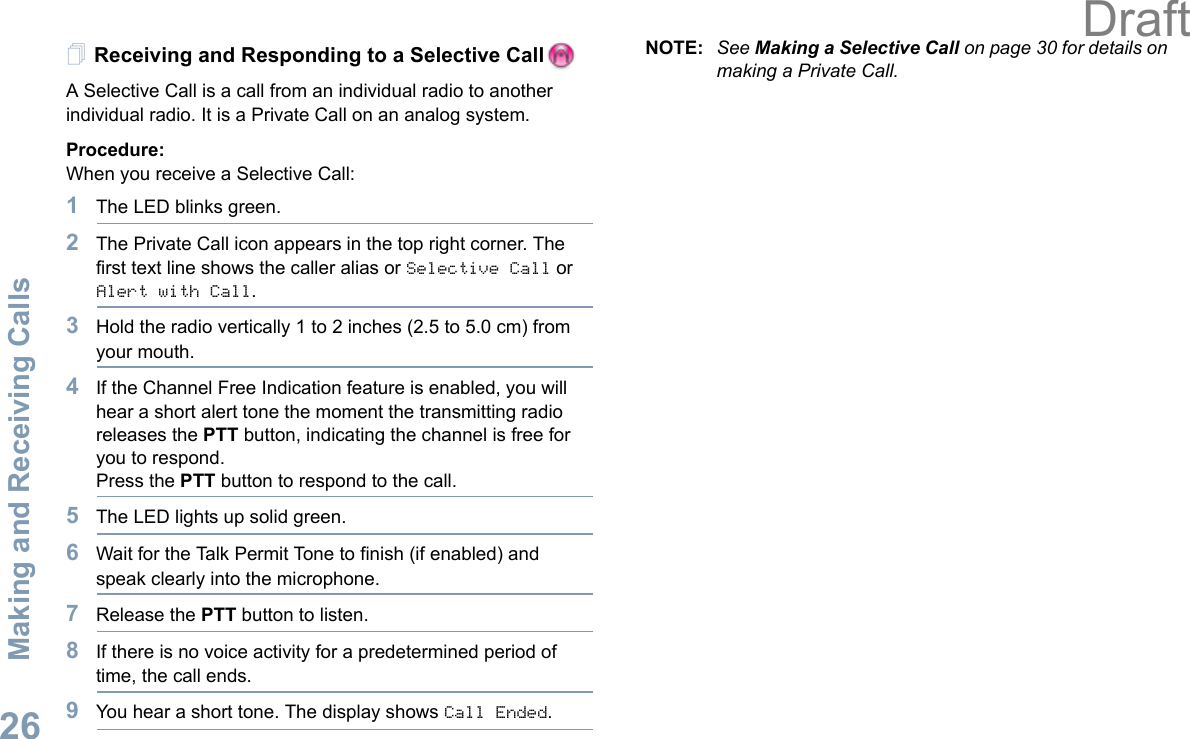 Making and Receiving CallsEnglish26Receiving and Responding to a Selective Call  A Selective Call is a call from an individual radio to another individual radio. It is a Private Call on an analog system.Procedure:When you receive a Selective Call:1The LED blinks green.2The Private Call icon appears in the top right corner. The first text line shows the caller alias or Selective Call or Alert with Call. 3Hold the radio vertically 1 to 2 inches (2.5 to 5.0 cm) from your mouth.4If the Channel Free Indication feature is enabled, you will hear a short alert tone the moment the transmitting radio releases the PTT button, indicating the channel is free for you to respond.Press the PTT button to respond to the call.5The LED lights up solid green.6Wait for the Talk Permit Tone to finish (if enabled) and speak clearly into the microphone.7Release the PTT button to listen.8If there is no voice activity for a predetermined period of time, the call ends.9You hear a short tone. The display shows Call Ended.NOTE: See Making a Selective Call on page 30 for details on making a Private Call.Draft
