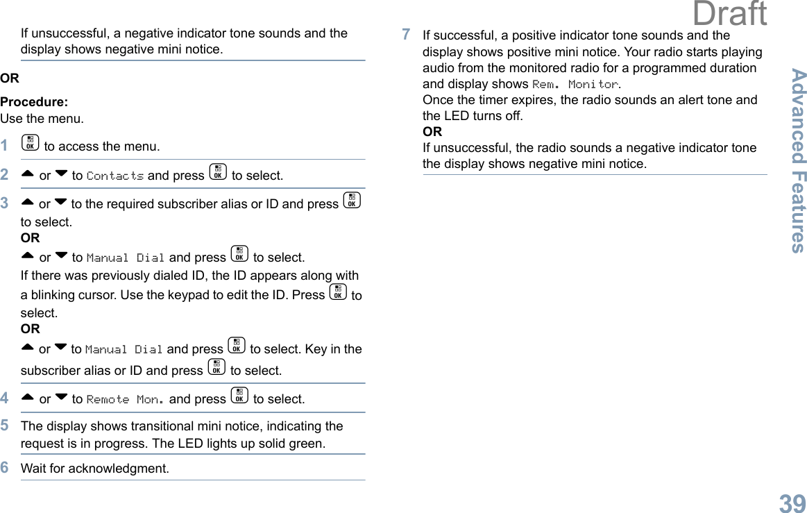 Advanced FeaturesEnglish39If unsuccessful, a negative indicator tone sounds and the display shows negative mini notice.ORProcedure: Use the menu.1c to access the menu.2^ or v to Contacts and press c to select.3^ or v to the required subscriber alias or ID and press c to select.OR^ or v to Manual Dial and press c to select. If there was previously dialed ID, the ID appears along with a blinking cursor. Use the keypad to edit the ID. Press c to select.OR^ or v to Manual Dial and press c to select. Key in the subscriber alias or ID and press c to select.4^ or v to Remote Mon. and press c to select.5The display shows transitional mini notice, indicating the request is in progress. The LED lights up solid green.6Wait for acknowledgment.7If successful, a positive indicator tone sounds and the display shows positive mini notice. Your radio starts playing audio from the monitored radio for a programmed duration and display shows Rem. Monitor. Once the timer expires, the radio sounds an alert tone and the LED turns off.ORIf unsuccessful, the radio sounds a negative indicator tone the display shows negative mini notice.Draft