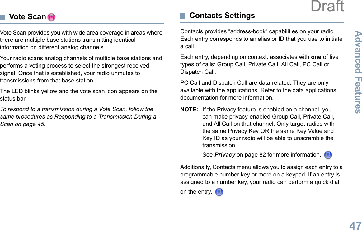 Advanced FeaturesEnglish47Vote ScanVote Scan provides you with wide area coverage in areas where there are multiple base stations transmitting identical information on different analog channels.Your radio scans analog channels of multiple base stations and performs a voting process to select the strongest received signal. Once that is established, your radio unmutes to transmissions from that base station. The LED blinks yellow and the vote scan icon appears on the status bar.To respond to a transmission during a Vote Scan, follow the same procedures as Responding to a Transmission During a Scan on page 45.Contacts SettingsContacts provides “address-book” capabilities on your radio. Each entry corresponds to an alias or ID that you use to initiate a call.Each entry, depending on context, associates with one of five types of calls: Group Call, Private Call, All Call, PC Call or Dispatch Call.PC Call and Dispatch Call are data-related. They are only available with the applications. Refer to the data applications documentation for more information.NOTE: If the Privacy feature is enabled on a channel, you can make privacy-enabled Group Call, Private Call, and All Call on that channel. Only target radios with the same Privacy Key OR the same Key Value and Key ID as your radio will be able to unscramble the transmission.See Privacy on page 82 for more information. Additionally, Contacts menu allows you to assign each entry to a programmable number key or more on a keypad. If an entry is assigned to a number key, your radio can perform a quick dial on the entry. Draft