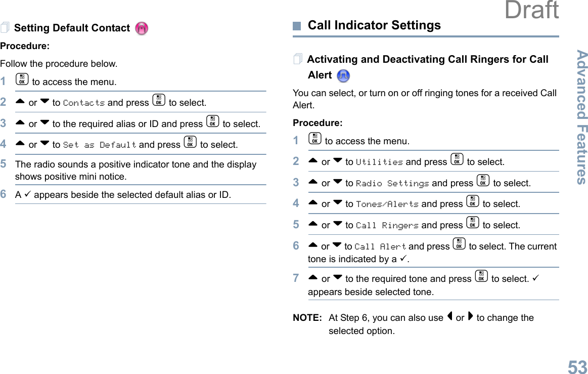 Advanced FeaturesEnglish53Setting Default Contact Procedure:Follow the procedure below.1c to access the menu.2^ or v to Contacts and press c to select.3^ or v to the required alias or ID and press c to select.4^ or v to Set as Default and press c to select.5The radio sounds a positive indicator tone and the display shows positive mini notice.6A 9 appears beside the selected default alias or ID.Call Indicator Settings Activating and Deactivating Call Ringers for Call Alert You can select, or turn on or off ringing tones for a received Call Alert.Procedure: 1c to access the menu.2^ or v to Utilities and press c to select.3^ or v to Radio Settings and press c to select.4^ or v to Tones/Alerts and press c to select.5^ or v to Call Ringers and press c to select.6^ or v to Call Alert and press c to select. The current tone is indicated by a 9.7^ or v to the required tone and press c to select. 9 appears beside selected tone. NOTE: At Step 6, you can also use &lt; or &gt; to change the selected option.Draft