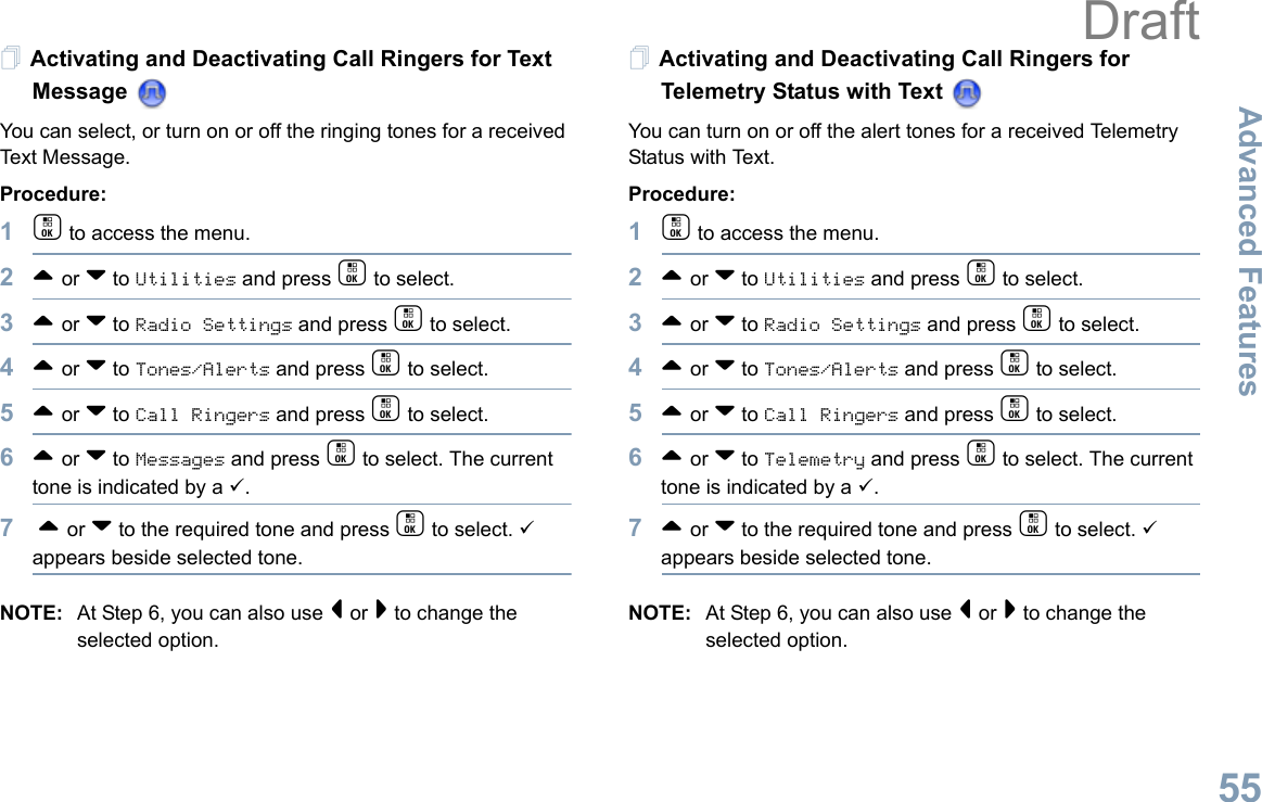 Advanced FeaturesEnglish55Activating and Deactivating Call Ringers for Text Message You can select, or turn on or off the ringing tones for a received Text Message.Procedure: 1c to access the menu.2^ or v to Utilities and press c to select.3^ or v to Radio Settings and press c to select.4^ or v to Tones/Alerts and press c to select.5^ or v to Call Ringers and press c to select.6^ or v to Messages and press c to select. The current tone is indicated by a 9.7 ^ or v to the required tone and press c to select. 9 appears beside selected tone. NOTE: At Step 6, you can also use &lt; or &gt; to change the selected option.Activating and Deactivating Call Ringers for Telemetry Status with Text You can turn on or off the alert tones for a received Telemetry Status with Text.Procedure: 1c to access the menu.2^ or v to Utilities and press c to select.3^ or v to Radio Settings and press c to select.4^ or v to Tones/Alerts and press c to select.5^ or v to Call Ringers and press c to select.6^ or v to Telemetry and press c to select. The current tone is indicated by a 9.7^ or v to the required tone and press c to select. 9 appears beside selected tone. NOTE: At Step 6, you can also use &lt; or &gt; to change the selected option. Draft
