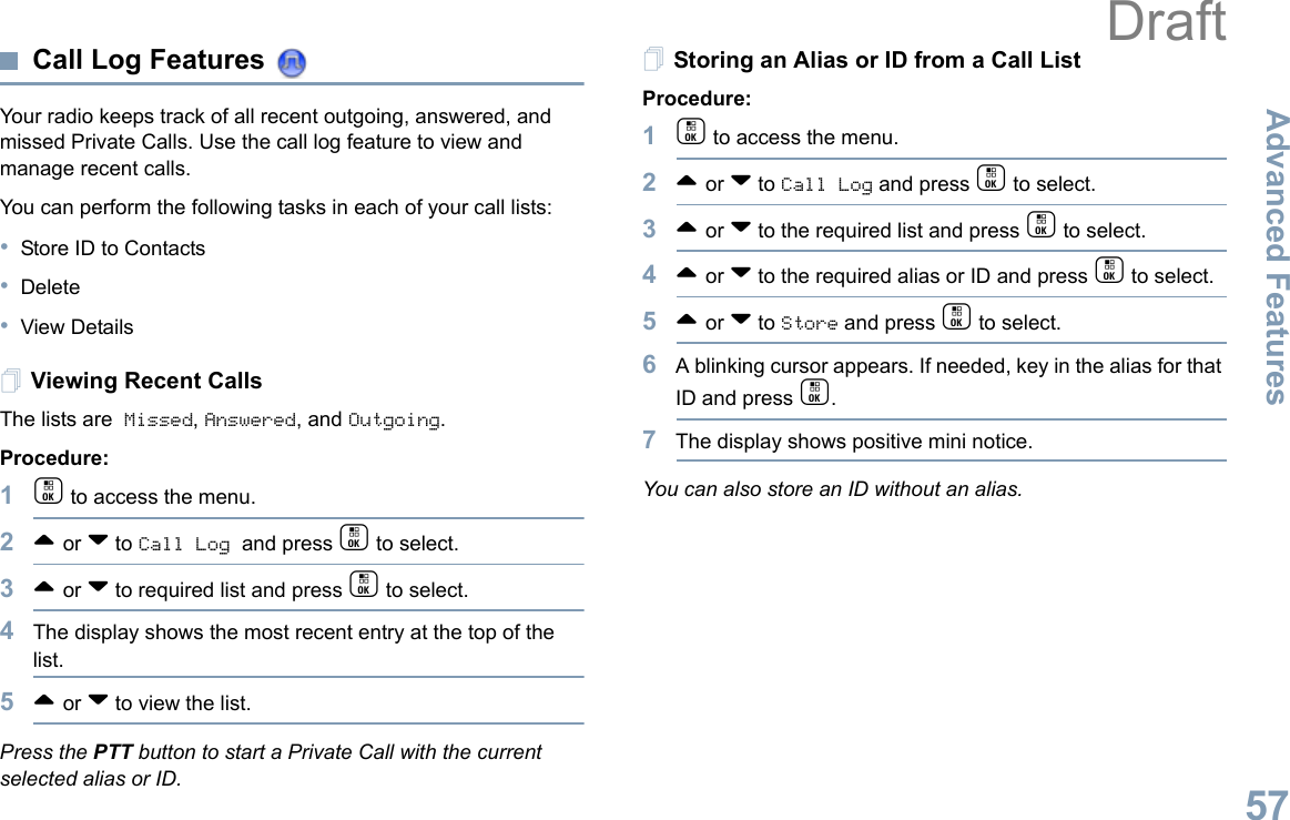 Advanced FeaturesEnglish57Call Log Features Your radio keeps track of all recent outgoing, answered, and missed Private Calls. Use the call log feature to view and manage recent calls.You can perform the following tasks in each of your call lists:•Store ID to Contacts•Delete•View DetailsViewing Recent CallsThe lists are Missed, Answered, and Outgoing.Procedure:1c to access the menu.2^ or v to Call Log and press c to select.3^ or v to required list and press c to select.4The display shows the most recent entry at the top of the list.5^ or v to view the list.Press the PTT button to start a Private Call with the current selected alias or ID.Storing an Alias or ID from a Call ListProcedure:1c to access the menu.2^ or v to Call Log and press c to select.3^ or v to the required list and press c to select.4^ or v to the required alias or ID and press c to select.5^ or v to Store and press c to select.6A blinking cursor appears. If needed, key in the alias for that ID and press c.7The display shows positive mini notice.You can also store an ID without an alias.Draft