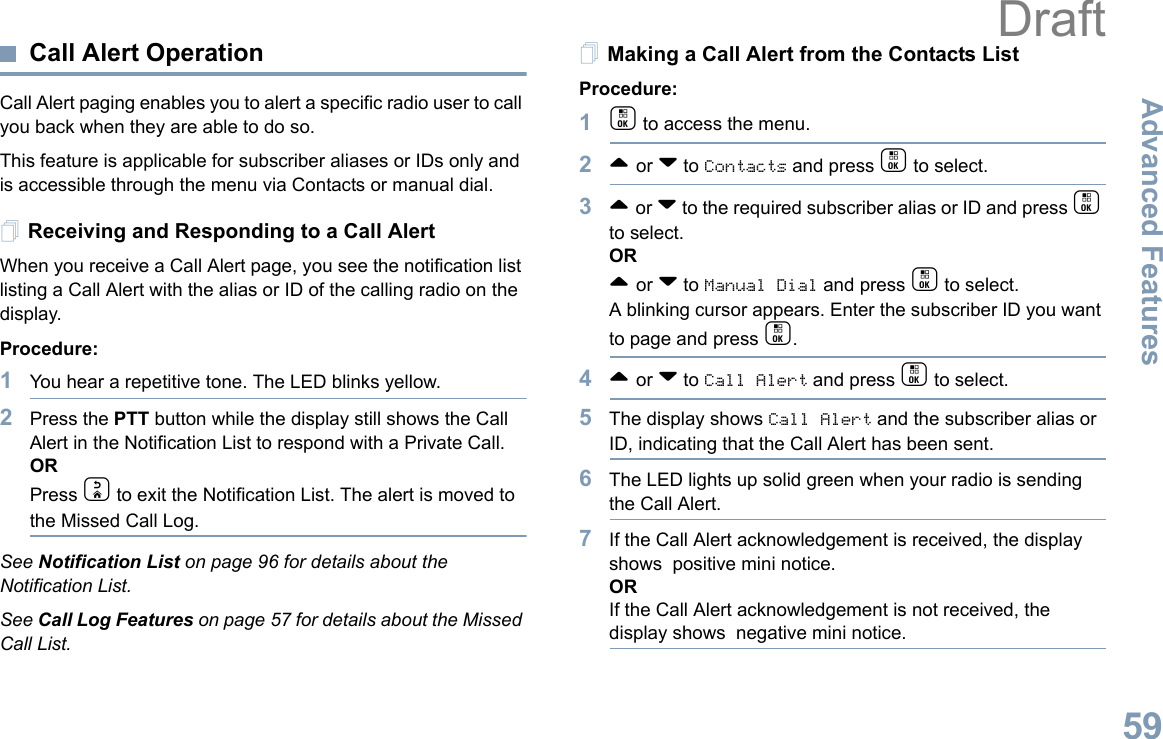 Advanced FeaturesEnglish59Call Alert OperationCall Alert paging enables you to alert a specific radio user to call you back when they are able to do so.This feature is applicable for subscriber aliases or IDs only and is accessible through the menu via Contacts or manual dial.Receiving and Responding to a Call AlertWhen you receive a Call Alert page, you see the notification list listing a Call Alert with the alias or ID of the calling radio on the display.Procedure:1You hear a repetitive tone. The LED blinks yellow.2Press the PTT button while the display still shows the Call Alert in the Notification List to respond with a Private Call.ORPress d to exit the Notification List. The alert is moved to the Missed Call Log. See Notification List on page 96 for details about the Notification List.See Call Log Features on page 57 for details about the Missed Call List.Making a Call Alert from the Contacts ListProcedure:1c to access the menu.2^ or v to Contacts and press c to select.3^ or v to the required subscriber alias or ID and press c to select.OR^ or v to Manual Dial and press c to select.A blinking cursor appears. Enter the subscriber ID you want to page and press c.4^ or v to Call Alert and press c to select.5The display shows Call Alert and the subscriber alias or ID, indicating that the Call Alert has been sent. 6The LED lights up solid green when your radio is sending the Call Alert.7If the Call Alert acknowledgement is received, the display shows  positive mini notice.ORIf the Call Alert acknowledgement is not received, the display shows  negative mini notice.Draft