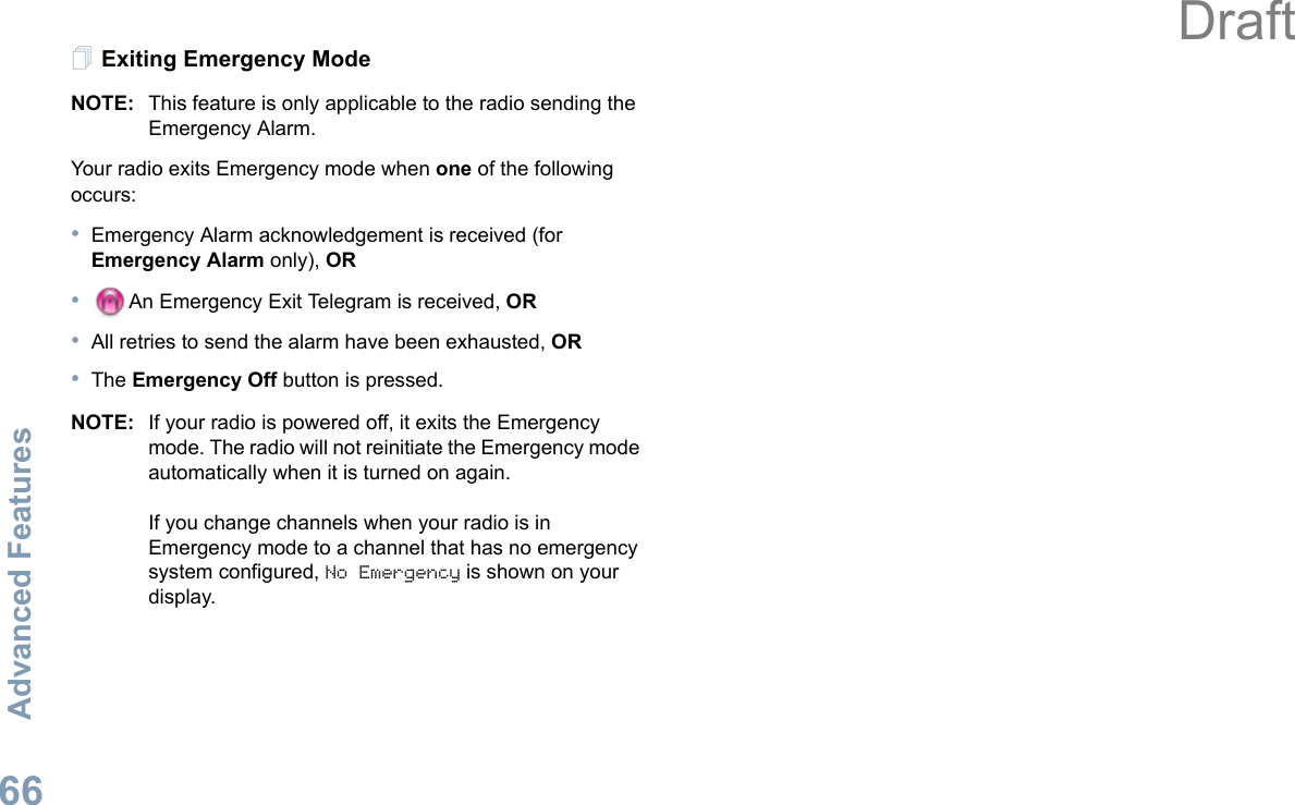 Advanced FeaturesEnglish66Exiting Emergency ModeNOTE: This feature is only applicable to the radio sending the Emergency Alarm.Your radio exits Emergency mode when one of the following occurs:•Emergency Alarm acknowledgement is received (for Emergency Alarm only), OR•An Emergency Exit Telegram is received, OR•All retries to send the alarm have been exhausted, OR•The Emergency Off button is pressed.NOTE: If your radio is powered off, it exits the Emergency mode. The radio will not reinitiate the Emergency mode automatically when it is turned on again.If you change channels when your radio is in Emergency mode to a channel that has no emergency system configured, No Emergency is shown on your display. Draft