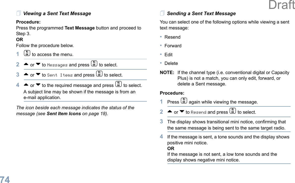 English74Viewing a Sent Text MessageProcedure:Press the programmed Text Message button and proceed to Step 3.ORFollow the procedure below.1c to access the menu.2^ or v to Messages and press c to select.3^ or v to Sent Items and press c to select.4^ or v to the required message and press c to select.A subject line may be shown if the message is from an e-mail application.The icon beside each message indicates the status of the message (see Sent Item Icons on page 18).Sending a Sent Text MessageYou can select one of the following options while viewing a sent text message:•Resend•Forward•Edit•DeleteNOTE: If the channel type (i.e. conventional digital or Capacity Plus) is not a match, you can only edit, forward, or delete a Sent message.Procedure: 1Press c again while viewing the message.2^ or v to Resend and press c to select.3The display shows transitional mini notice, confirming that the same message is being sent to the same target radio.4If the message is sent, a tone sounds and the display shows positive mini notice.ORIf the message is not sent, a low tone sounds and the display shows negative mini notice.Draft