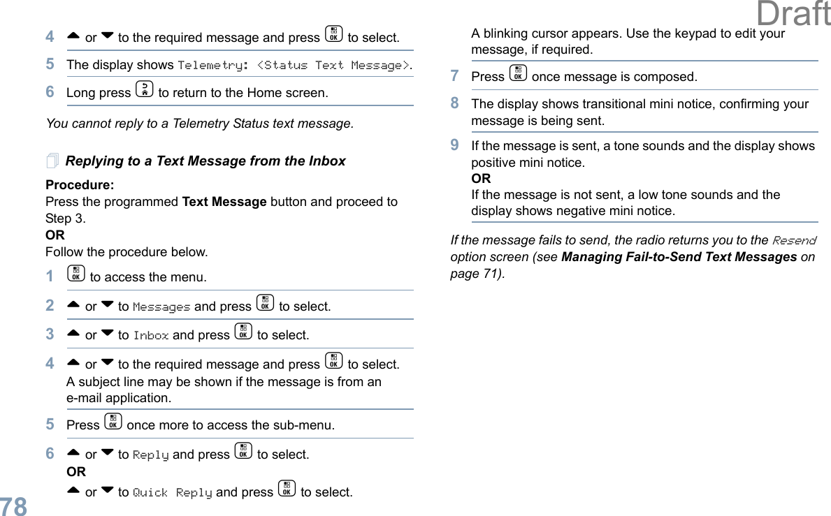 English784^ or v to the required message and press c to select.5The display shows Telemetry: &lt;Status Text Message&gt;.6Long press d to return to the Home screen.You cannot reply to a Telemetry Status text message.Replying to a Text Message from the InboxProcedure: Press the programmed Text Message button and proceed to Step 3.OR Follow the procedure below.1c to access the menu.2^ or v to Messages and press c to select.3^ or v to Inbox and press c to select.4^ or v to the required message and press c to select.A subject line may be shown if the message is from an e-mail application.5Press c once more to access the sub-menu.6^ or v to Reply and press c to select.OR^ or v to Quick Reply and press c to select. A blinking cursor appears. Use the keypad to edit your message, if required.7Press c once message is composed.8The display shows transitional mini notice, confirming your message is being sent.9If the message is sent, a tone sounds and the display shows positive mini notice.ORIf the message is not sent, a low tone sounds and the display shows negative mini notice.If the message fails to send, the radio returns you to the Resend option screen (see Managing Fail-to-Send Text Messages on page 71).Draft