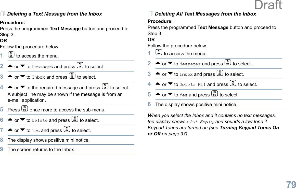 English79Deleting a Text Message from the InboxProcedure: Press the programmed Text Message button and proceed to Step 3.OR Follow the procedure below.1c to access the menu.2^ or v to Messages and press c to select.3^ or v to Inbox and press c to select.4^ or v to the required message and press c to select.A subject line may be shown if the message is from an e-mail application.5Press c once more to access the sub-menu.6^ or v to Delete and press c to select.7^ or v to Yes and press c to select. 8The display shows positive mini notice.9The screen returns to the Inbox.Deleting All Text Messages from the InboxProcedure:Press the programmed Text Message button and proceed to Step 3.OR Follow the procedure below.1c to access the menu.2^ or v to Messages and press c to select.3^ or v to Inbox and press c to select.4^ or v to Delete All and press c to select.5^ or v to Yes and press c to select. 6The display shows positive mini notice.When you select the Inbox and it contains no text messages, the display shows List Empty, and sounds a low tone if Keypad Tones are turned on (see Turning Keypad Tones On or Off on page 97).Draft
