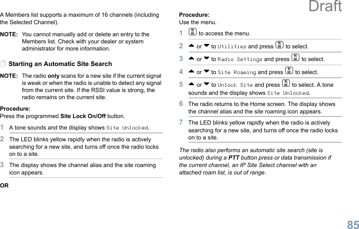 English85A Members list supports a maximum of 16 channels (including the Selected Channel).NOTE: You cannot manually add or delete an entry to the Members list. Check with your dealer or system administrator for more information.Starting an Automatic Site SearchNOTE: The radio only scans for a new site if the current signal is weak or when the radio is unable to detect any signal from the current site. If the RSSI value is strong, the radio remains on the current site.Procedure: Press the programmed Site Lock On/Off button.1A tone sounds and the display shows Site Unlocked.2The LED blinks yellow rapidly when the radio is actively searching for a new site, and turns off once the radio locks on to a site.3The display shows the channel alias and the site roaming icon appears.ORProcedure: Use the menu.1c to access the menu.2^ or v to Utilities and press c to select.3^ or v to Radio Settings and press c to select.4^ or v to Site Roaming and press c to select.5^ or v to Unlock Site and press c to select. A tone sounds and the display shows Site Unlocked.6The radio returns to the Home screen. The display shows the channel alias and the site roaming icon appears.7The LED blinks yellow rapidly when the radio is actively searching for a new site, and turns off once the radio locks on to a site.The radio also performs an automatic site search (site is unlocked) during a PTT button press or data transmission if the current channel, an IP Site Select channel with an attached roam list, is out of range.Draft