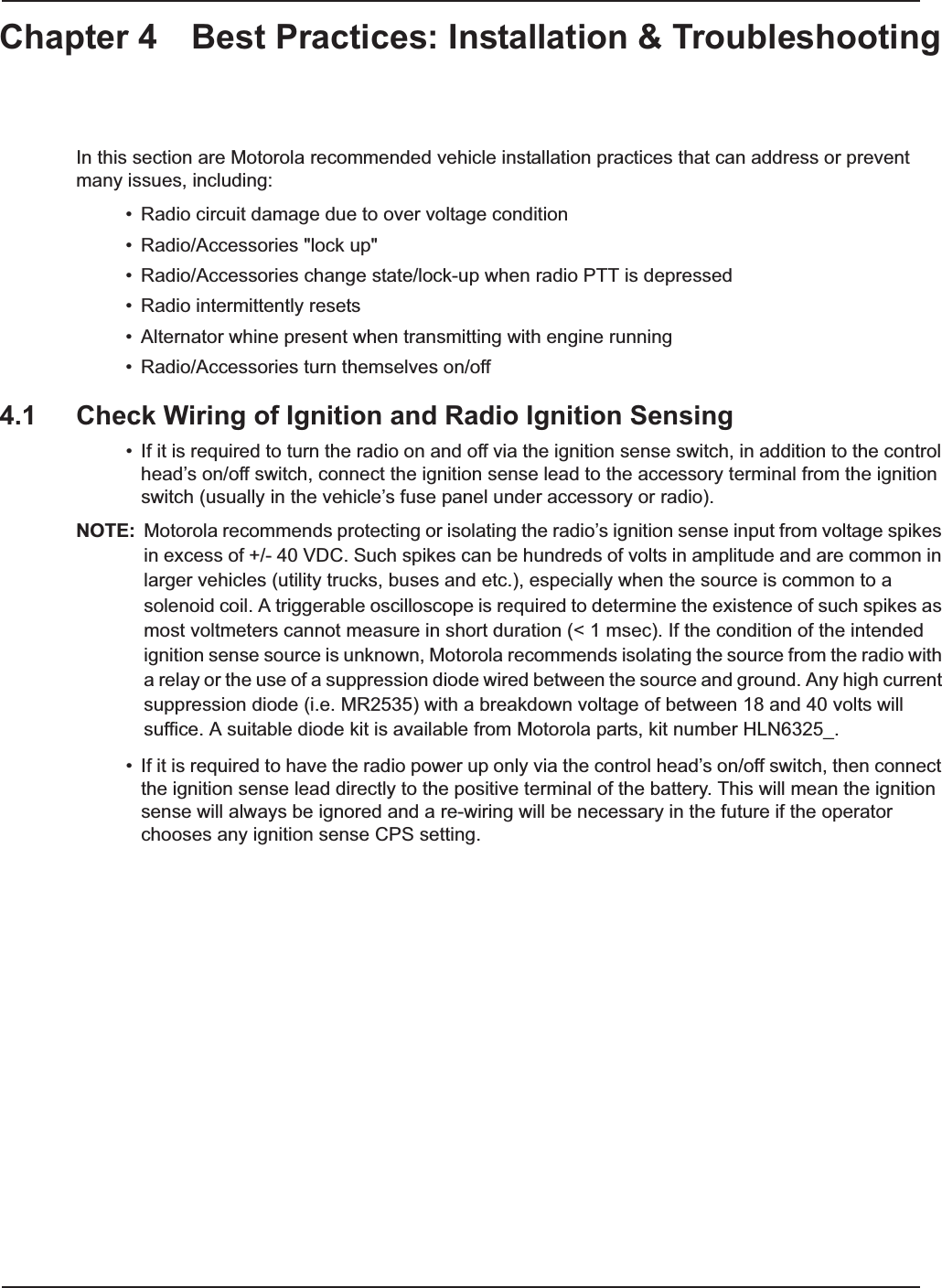 Chapter 4 Best Practices: Installation &amp; TroubleshootingIn this section are Motorola recommended vehicle installation practices that can address or prevent many issues, including:• Radio circuit damage due to over voltage condition• Radio/Accessories &quot;lock up&quot;• Radio/Accessories change state/lock-up when radio PTT is depressed• Radio intermittently resets• Alternator whine present when transmitting with engine running• Radio/Accessories turn themselves on/off4.1 Check Wiring of Ignition and Radio Ignition Sensing• If it is required to turn the radio on and off via the ignition sense switch, in addition to the control head’s on/off switch, connect the ignition sense lead to the accessory terminal from the ignition switch (usually in the vehicle’s fuse panel under accessory or radio).NOTE: Motorola recommends protecting or isolating the radio’s ignition sense input from voltage spikes in excess of +/- 40 VDC. Such spikes can be hundreds of volts in amplitude and are common in larger vehicles (utility trucks, buses and etc.), especially when the source is common to a solenoid coil. A triggerable oscilloscope is required to determine the existence of such spikes as most voltmeters cannot measure in short duration (&lt; 1 msec). If the condition of the intended ignition sense source is unknown, Motorola recommends isolating the source from the radio with a relay or the use of a suppression diode wired between the source and ground. Any high current suppression diode (i.e. MR2535) with a breakdown voltage of between 18 and 40 volts will suffice. A suitable diode kit is available from Motorola parts, kit number HLN6325_.• If it is required to have the radio power up only via the control head’s on/off switch, then connect the ignition sense lead directly to the positive terminal of the battery. This will mean the ignition sense will always be ignored and a re-wiring will be necessary in the future if the operator chooses any ignition sense CPS setting. 