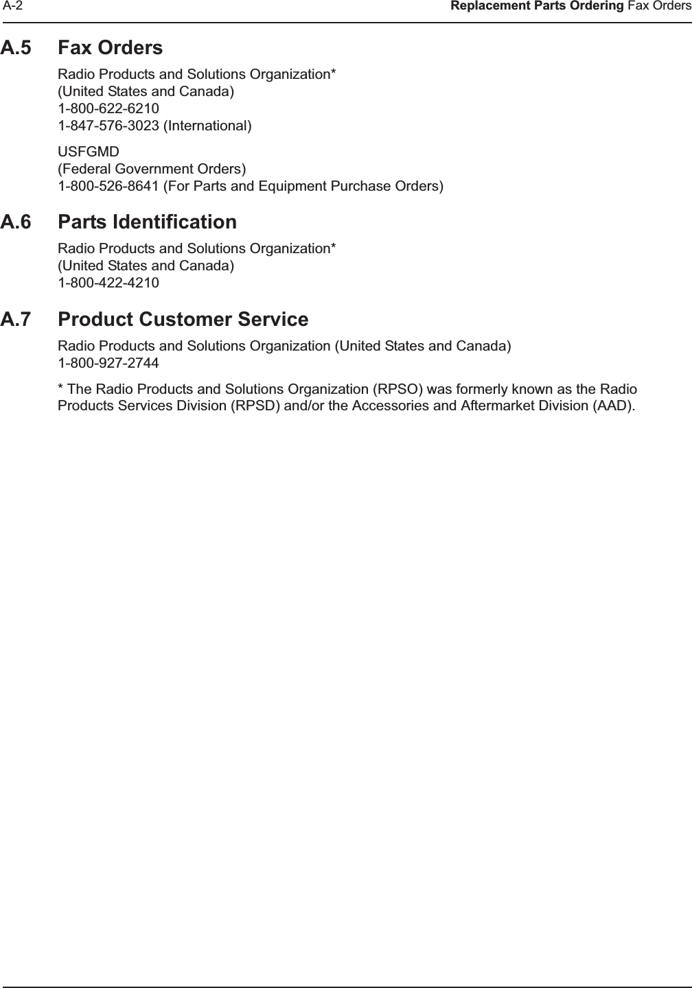 A-2 Replacement Parts Ordering Fax OrdersA.5 Fax OrdersRadio Products and Solutions Organization*(United States and Canada)1-800-622-62101-847-576-3023 (International)USFGMD(Federal Government Orders)1-800-526-8641 (For Parts and Equipment Purchase Orders)A.6 Parts IdentificationRadio Products and Solutions Organization*(United States and Canada)1-800-422-4210A.7 Product Customer ServiceRadio Products and Solutions Organization (United States and Canada)1-800-927-2744* The Radio Products and Solutions Organization (RPSO) was formerly known as the Radio Products Services Division (RPSD) and/or the Accessories and Aftermarket Division (AAD).