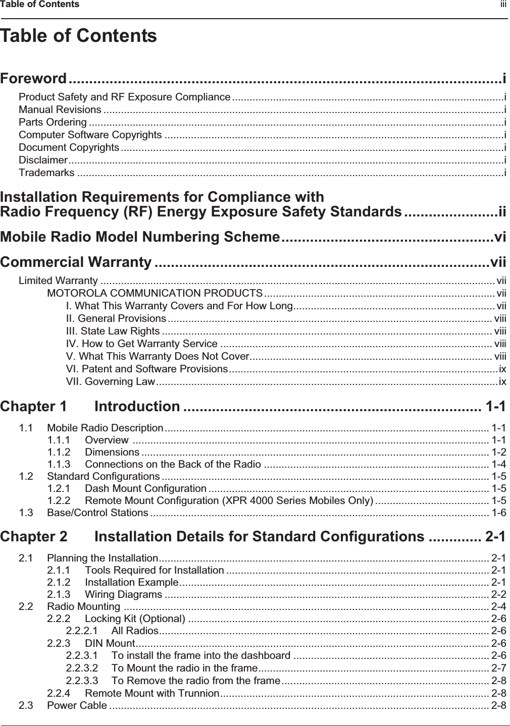 Table of Contents iiiTable of ContentsForeword..........................................................................................................iProduct Safety and RF Exposure Compliance.............................................................................................iManual Revisions .........................................................................................................................................iParts Ordering ..............................................................................................................................................iComputer Software Copyrights ....................................................................................................................iDocument Copyrights ...................................................................................................................................iDisclaimer.....................................................................................................................................................iTrademarks ..................................................................................................................................................iInstallation Requirements for Compliance withRadio Frequency (RF) Energy Exposure Safety Standards.......................iiMobile Radio Model Numbering Scheme....................................................viCommercial Warranty ..................................................................................viiLimited Warranty ....................................................................................................................................... viiMOTOROLA COMMUNICATION PRODUCTS............................................................................... viiI. What This Warranty Covers and For How Long..................................................................... viiII. General Provisions ............................................................................................................... viiiIII. State Law Rights ................................................................................................................. viiiIV. How to Get Warranty Service ............................................................................................. viiiV. What This Warranty Does Not Cover................................................................................... viiiVI. Patent and Software Provisions............................................................................................ixVII. Governing Law.....................................................................................................................ixChapter 1 Introduction ......................................................................... 1-11.1 Mobile Radio Description............................................................................................................... 1-11.1.1 Overview .......................................................................................................................... 1-11.1.2 Dimensions ....................................................................................................................... 1-21.1.3 Connections on the Back of the Radio ............................................................................. 1-41.2 Standard Configurations ................................................................................................................ 1-51.2.1 Dash Mount Configuration ................................................................................................ 1-51.2.2 Remote Mount Configuration (XPR 4000 Series Mobiles Only) ....................................... 1-51.3 Base/Control Stations .................................................................................................................... 1-6Chapter 2 Installation Details for Standard Configurations ............. 2-12.1 Planning the Installation................................................................................................................. 2-12.1.1 Tools Required for Installation .......................................................................................... 2-12.1.2 Installation Example.......................................................................................................... 2-12.1.3 Wiring Diagrams ............................................................................................................... 2-22.2 Radio Mounting ............................................................................................................................. 2-42.2.2 Locking Kit (Optional) ....................................................................................................... 2-62.2.2.1 All Radios................................................................................................................. 2-62.2.3 DIN Mount......................................................................................................................... 2-62.2.3.1 To install the frame into the dashboard ................................................................... 2-62.2.3.2 To Mount the radio in the frame............................................................................... 2-72.2.3.3 To Remove the radio from the frame....................................................................... 2-82.2.4 Remote Mount with Trunnion............................................................................................ 2-82.3 Power Cable .................................................................................................................................. 2-8