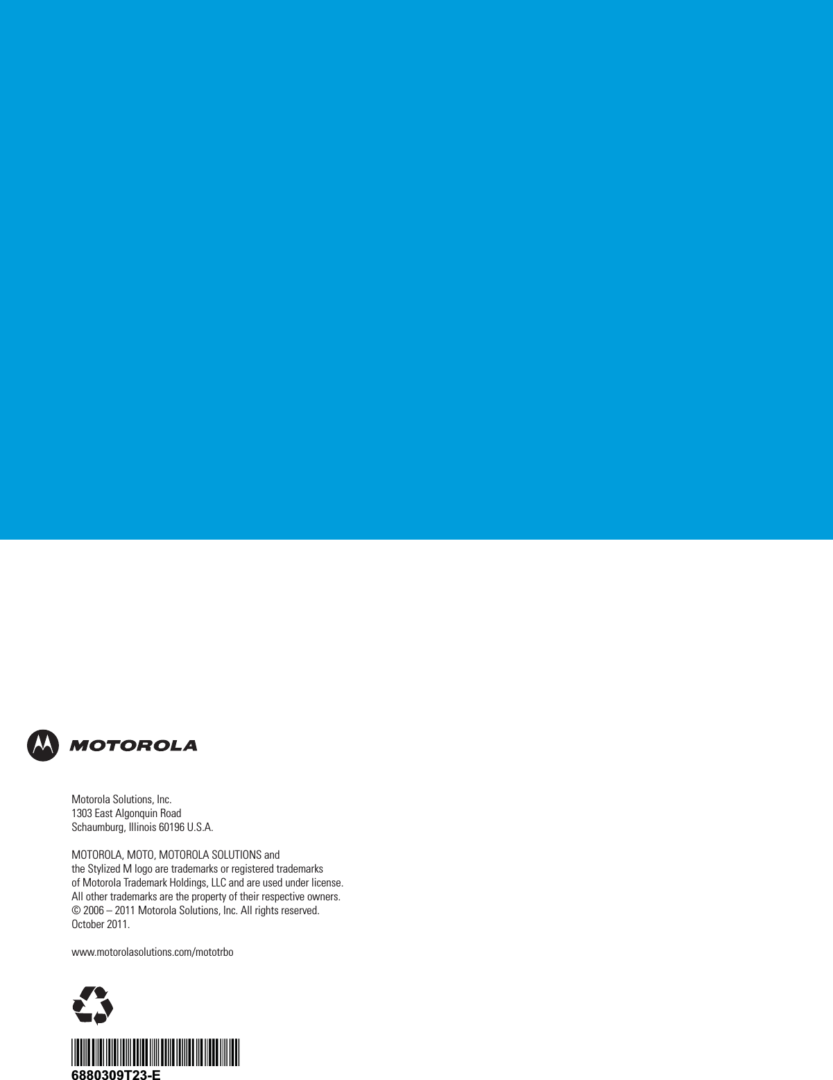 6880309T23-E*6880309T23*Motorola Solutions, Inc.1303 East Algonquin RoadSchaumburg, Illinois 60196 U.S.A.MOTOROLA, MOTO, MOTOROLA SOLUTIONS andthe Stylized M logo are trademarks or registered trademarksof Motorola Trademark Holdings, LLC and are used under license.All other trademarks are the property of their respective owners.© 2006 – 2011 Motorola Solutions, Inc. All rights reserved.October 2011.www.motorolasolutions.com/mototrbo