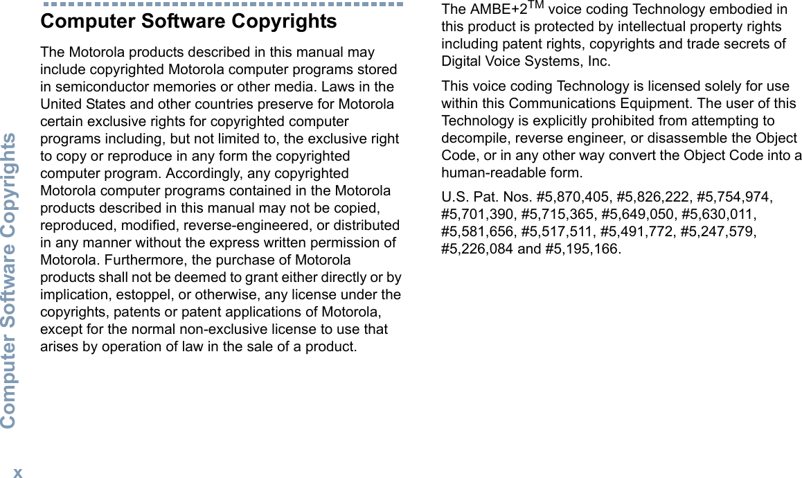 Computer Software CopyrightsEnglishxComputer Software CopyrightsThe Motorola products described in this manual may include copyrighted Motorola computer programs stored in semiconductor memories or other media. Laws in the United States and other countries preserve for Motorola certain exclusive rights for copyrighted computer programs including, but not limited to, the exclusive right to copy or reproduce in any form the copyrighted computer program. Accordingly, any copyrighted Motorola computer programs contained in the Motorola products described in this manual may not be copied, reproduced, modified, reverse-engineered, or distributed in any manner without the express written permission of Motorola. Furthermore, the purchase of Motorola products shall not be deemed to grant either directly or by implication, estoppel, or otherwise, any license under the copyrights, patents or patent applications of Motorola, except for the normal non-exclusive license to use that arises by operation of law in the sale of a product.The AMBE+2TM voice coding Technology embodied in this product is protected by intellectual property rights including patent rights, copyrights and trade secrets of Digital Voice Systems, Inc. This voice coding Technology is licensed solely for use within this Communications Equipment. The user of this Technology is explicitly prohibited from attempting to decompile, reverse engineer, or disassemble the Object Code, or in any other way convert the Object Code into a human-readable form. U.S. Pat. Nos. #5,870,405, #5,826,222, #5,754,974, #5,701,390, #5,715,365, #5,649,050, #5,630,011, #5,581,656, #5,517,511, #5,491,772, #5,247,579, #5,226,084 and #5,195,166.