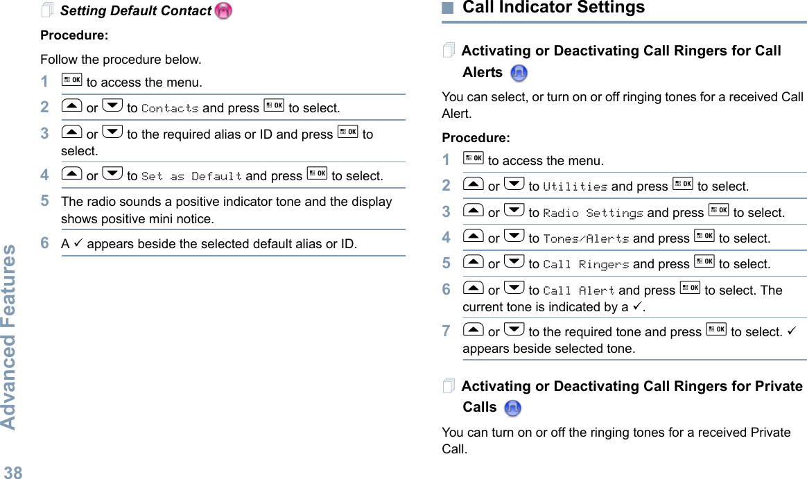Advanced FeaturesEnglish38Setting Default ContactProcedure:Follow the procedure below.1g to access the menu.2f or h to Contacts and press g to select.3f or h to the required alias or ID and press g to select.4f or h to Set as Default and press g to select.5The radio sounds a positive indicator tone and the display shows positive mini notice.6A 9 appears beside the selected default alias or ID.Call Indicator SettingsActivating or Deactivating Call Ringers for Call Alerts You can select, or turn on or off ringing tones for a received Call Alert.Procedure: 1g to access the menu.2f or h to Utilities and press g to select.3f or h to Radio Settings and press g to select.4f or h to Tones/Alerts and press g to select.5f or h to Call Ringers and press g to select.6f or h to Call Alert and press g to select. The current tone is indicated by a 9.7f or h to the required tone and press g to select. 9 appears beside selected tone. Activating or Deactivating Call Ringers for Private Calls You can turn on or off the ringing tones for a received Private Call.