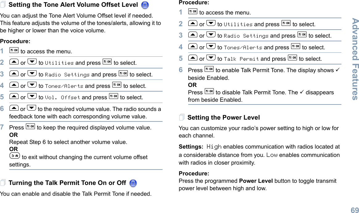 Advanced FeaturesEnglish69Setting the Tone Alert Volume Offset Level You can adjust the Tone Alert Volume Offset level if needed. This feature adjusts the volume of the tones/alerts, allowing it to be higher or lower than the voice volume.Procedure: 1g to access the menu.2f or h to Utilities and press g to select.3f or h to Radio Settings and press g to select.4f or h to Tones/Alerts and press g to select.5f or h to Vol. Offset and press g to select.6f or h to the required volume value. The radio sounds a feedback tone with each corresponding volume value.7Press g to keep the required displayed volume value.  ORRepeat Step 6 to select another volume value.ORe to exit without changing the current volume offset settings.Turning the Talk Permit Tone On or Off You can enable and disable the Talk Permit Tone if needed.Procedure: 1g to access the menu.2f or h to Utilities and press g to select.3f or h to Radio Settings and press g to select.4f or h to Tones/Alerts and press g to select.5f or h to Talk Permit and press g to select.6Press g to enable Talk Permit Tone. The display shows 9 beside Enabled.ORPress g to disable Talk Permit Tone. The 9 disappears from beside Enabled.Setting the Power Level You can customize your radio’s power setting to high or low for each channel.Settings: High enables communication with radios located at a considerable distance from you. Low enables communication with radios in closer proximity.Procedure: Press the programmed Power Level button to toggle transmit power level between high and low. 
