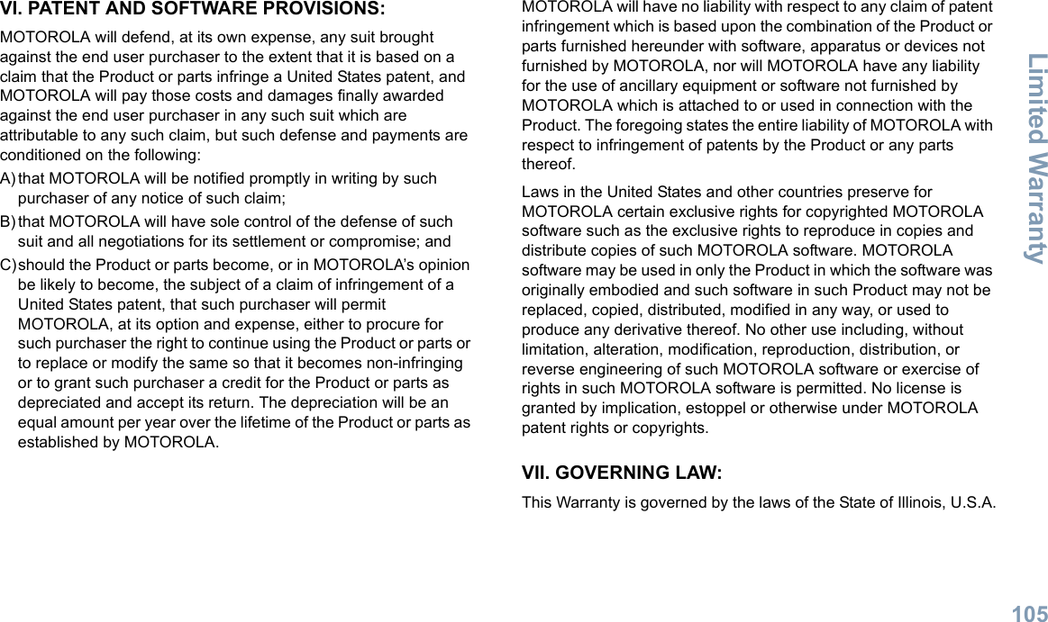 Limited WarrantyEnglish105VI. PATENT AND SOFTWARE PROVISIONS:MOTOROLA will defend, at its own expense, any suit brought against the end user purchaser to the extent that it is based on a claim that the Product or parts infringe a United States patent, and MOTOROLA will pay those costs and damages finally awarded against the end user purchaser in any such suit which are attributable to any such claim, but such defense and payments are conditioned on the following:A) that MOTOROLA will be notified promptly in writing by such purchaser of any notice of such claim;B) that MOTOROLA will have sole control of the defense of such suit and all negotiations for its settlement or compromise; andC)should the Product or parts become, or in MOTOROLA’s opinion be likely to become, the subject of a claim of infringement of a United States patent, that such purchaser will permit MOTOROLA, at its option and expense, either to procure for such purchaser the right to continue using the Product or parts or to replace or modify the same so that it becomes non-infringing or to grant such purchaser a credit for the Product or parts as depreciated and accept its return. The depreciation will be an equal amount per year over the lifetime of the Product or parts as established by MOTOROLA.MOTOROLA will have no liability with respect to any claim of patent infringement which is based upon the combination of the Product or parts furnished hereunder with software, apparatus or devices not furnished by MOTOROLA, nor will MOTOROLA have any liability for the use of ancillary equipment or software not furnished by MOTOROLA which is attached to or used in connection with the Product. The foregoing states the entire liability of MOTOROLA with respect to infringement of patents by the Product or any parts thereof.Laws in the United States and other countries preserve for MOTOROLA certain exclusive rights for copyrighted MOTOROLA software such as the exclusive rights to reproduce in copies and distribute copies of such MOTOROLA software. MOTOROLA software may be used in only the Product in which the software was originally embodied and such software in such Product may not be replaced, copied, distributed, modified in any way, or used to produce any derivative thereof. No other use including, without limitation, alteration, modification, reproduction, distribution, or reverse engineering of such MOTOROLA software or exercise of rights in such MOTOROLA software is permitted. No license is granted by implication, estoppel or otherwise under MOTOROLA patent rights or copyrights.VII. GOVERNING LAW:This Warranty is governed by the laws of the State of Illinois, U.S.A.