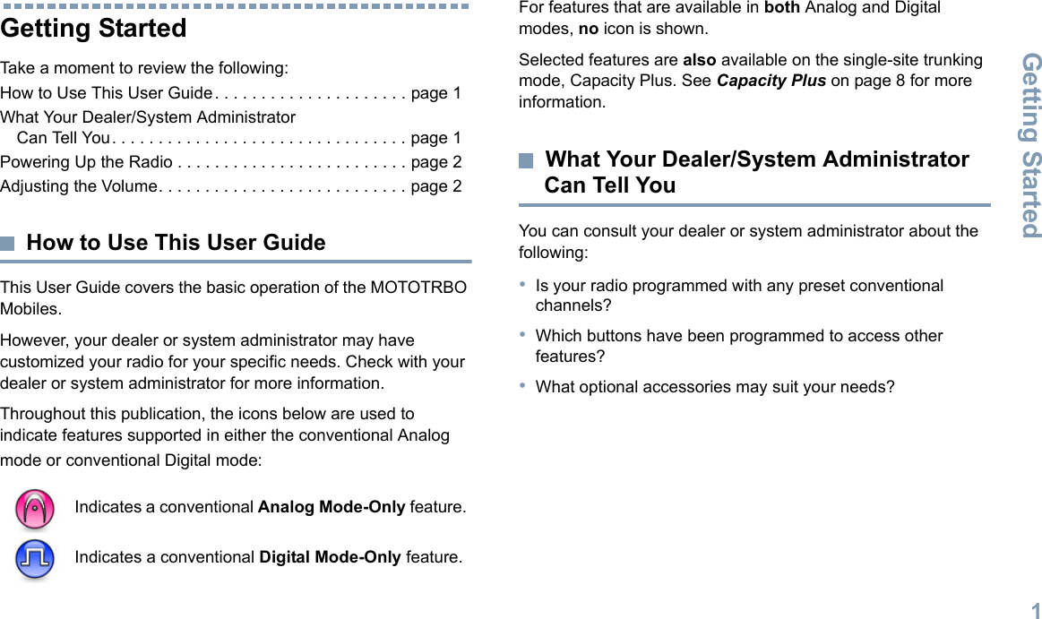 Getting StartedEnglish1Getting StartedTake a moment to review the following:How to Use This User Guide. . . . . . . . . . . . . . . . . . . . . page 1What Your Dealer/System Administrator Can Tell You. . . . . . . . . . . . . . . . . . . . . . . . . . . . . . . . page 1Powering Up the Radio . . . . . . . . . . . . . . . . . . . . . . . . . page 2Adjusting the Volume. . . . . . . . . . . . . . . . . . . . . . . . . . . page 2How to Use This User GuideThis User Guide covers the basic operation of the MOTOTRBO Mobiles.However, your dealer or system administrator may have customized your radio for your specific needs. Check with your dealer or system administrator for more information.Throughout this publication, the icons below are used to indicate features supported in either the conventional Analog mode or conventional Digital mode:For features that are available in both Analog and Digital modes, no icon is shown.Selected features are also available on the single-site trunking mode, Capacity Plus. See Capacity Plus on page 8 for more information.What Your Dealer/System Administrator Can Tell YouYou can consult your dealer or system administrator about the following:•Is your radio programmed with any preset conventional channels?•Which buttons have been programmed to access other features? •What optional accessories may suit your needs?Indicates a conventional Analog Mode-Only feature.Indicates a conventional Digital Mode-Only feature.
