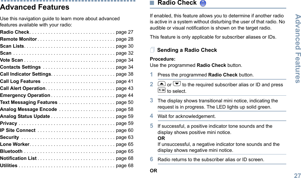 Advanced FeaturesEnglish27Advanced Features Use this navigation guide to learn more about advanced features available with your radio:Radio Check. . . . . . . . . . . . . . . . . . . . . . . . . . . . . . . . page 27Remote Monitor . . . . . . . . . . . . . . . . . . . . . . . . . . . . . page 28Scan Lists. . . . . . . . . . . . . . . . . . . . . . . . . . . . . . . . . . page 30Scan . . . . . . . . . . . . . . . . . . . . . . . . . . . . . . . . . . . . . . page 32Vote Scan . . . . . . . . . . . . . . . . . . . . . . . . . . . . . . . . . . page 34Contacts Settings  . . . . . . . . . . . . . . . . . . . . . . . . . . . page 34Call Indicator Settings. . . . . . . . . . . . . . . . . . . . . . . . page 38Call Log Features  . . . . . . . . . . . . . . . . . . . . . . . . . . . page 41Call Alert Operation. . . . . . . . . . . . . . . . . . . . . . . . . . page 43Emergency Operation . . . . . . . . . . . . . . . . . . . . . . . . page 44Text Messaging Features . . . . . . . . . . . . . . . . . . . . . page 50Analog Message Encode  . . . . . . . . . . . . . . . . . . . . . page 58Analog Status Update . . . . . . . . . . . . . . . . . . . . . . . . page 59Privacy . . . . . . . . . . . . . . . . . . . . . . . . . . . . . . . . . . . . page 59IP Site Connect  . . . . . . . . . . . . . . . . . . . . . . . . . . . . . page 60Security  . . . . . . . . . . . . . . . . . . . . . . . . . . . . . . . . . . . page 63Lone Worker. . . . . . . . . . . . . . . . . . . . . . . . . . . . . . . . page 65Bluetooth . . . . . . . . . . . . . . . . . . . . . . . . . . . . . . . . . . page 65Notification List . . . . . . . . . . . . . . . . . . . . . . . . . . . . . page 68Utilities . . . . . . . . . . . . . . . . . . . . . . . . . . . . . . . . . . . . page 68Radio Check If enabled, this feature allows you to determine if another radio is active in a system without disturbing the user of that radio. No audible or visual notification is shown on the target radio.This feature is only applicable for subscriber aliases or IDs.Sending a Radio CheckProcedure: Use the programmed Radio Check button.1Press the programmed Radio Check button.2f or h to the required subscriber alias or ID and press g to select.3The display shows transitional mini notice, indicating the request is in progress. The LED lights up solid green. 4Wait for acknowledgement.5If successful, a positive indicator tone sounds and the display shows positive mini notice. ORIf unsuccessful, a negative indicator tone sounds and the display shows negative mini notice.6Radio returns to the subscriber alias or ID screen.OR