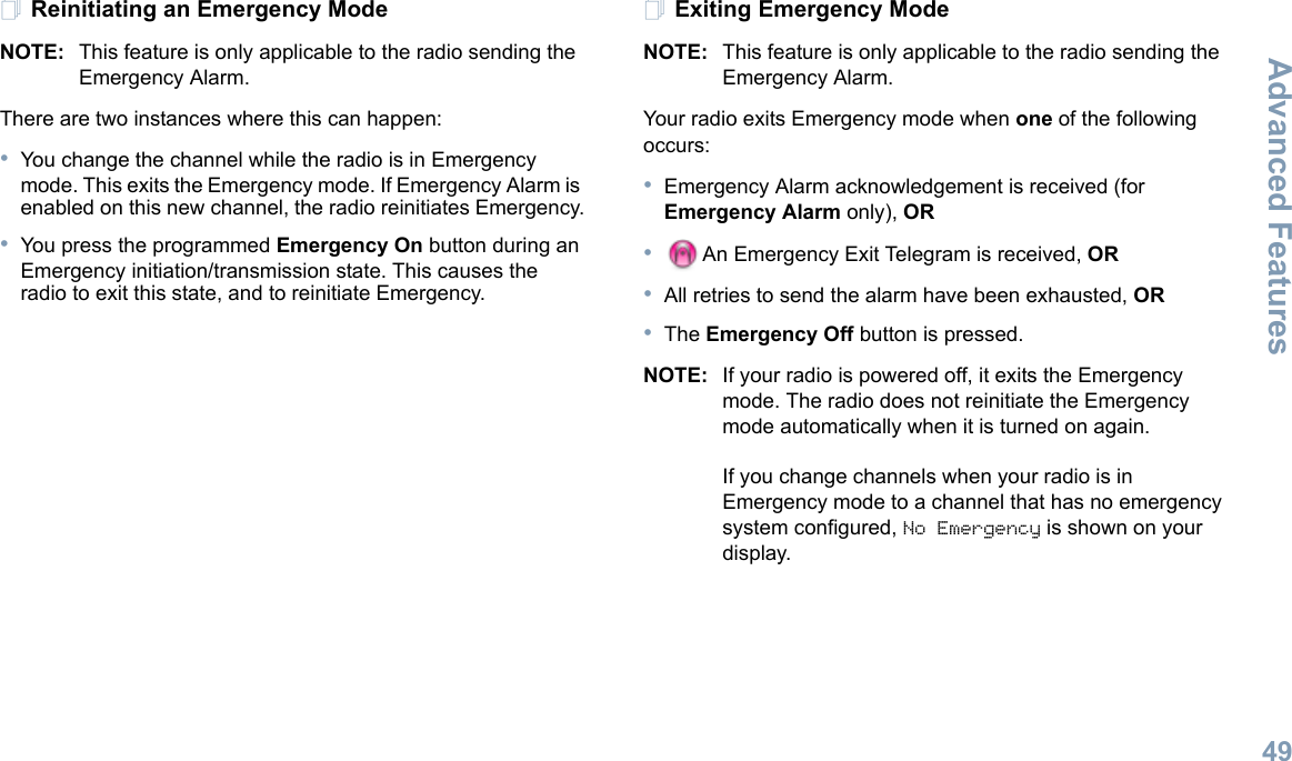 Advanced FeaturesEnglish49Reinitiating an Emergency ModeNOTE: This feature is only applicable to the radio sending the Emergency Alarm.There are two instances where this can happen: •You change the channel while the radio is in Emergency mode. This exits the Emergency mode. If Emergency Alarm is enabled on this new channel, the radio reinitiates Emergency.•You press the programmed Emergency On button during an Emergency initiation/transmission state. This causes the radio to exit this state, and to reinitiate Emergency.Exiting Emergency ModeNOTE: This feature is only applicable to the radio sending the Emergency Alarm.Your radio exits Emergency mode when one of the following occurs:•Emergency Alarm acknowledgement is received (for Emergency Alarm only), OR•An Emergency Exit Telegram is received, OR•All retries to send the alarm have been exhausted, OR•The Emergency Off button is pressed.NOTE: If your radio is powered off, it exits the Emergency mode. The radio does not reinitiate the Emergency mode automatically when it is turned on again.If you change channels when your radio is in Emergency mode to a channel that has no emergency system configured, No Emergency is shown on your display.