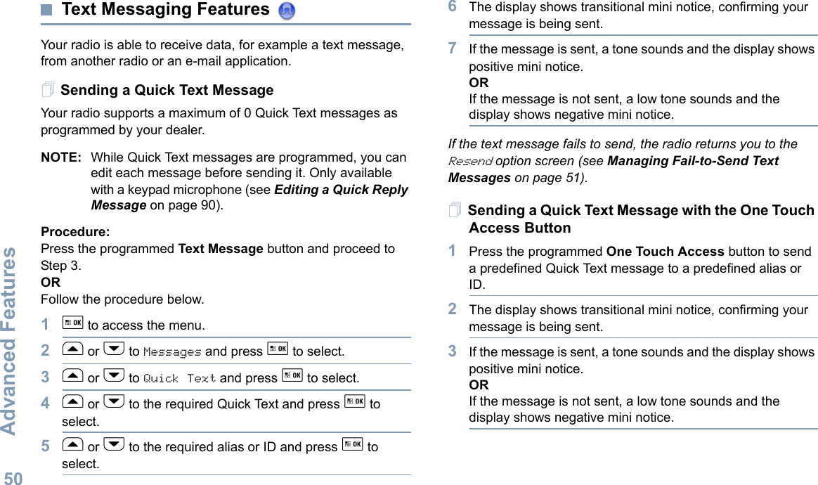 Advanced FeaturesEnglish50Text Messaging Features Your radio is able to receive data, for example a text message, from another radio or an e-mail application.Sending a Quick Text MessageYour radio supports a maximum of 0 Quick Text messages as programmed by your dealer.NOTE: While Quick Text messages are programmed, you can edit each message before sending it. Only available with a keypad microphone (see Editing a Quick Reply Message on page 90).Procedure: Press the programmed Text Message button and proceed to Step 3.OR Follow the procedure below.1g to access the menu.2f or h to Messages and press g to select.3f or h to Quick Text and press g to select.4f or h to the required Quick Text and press g to select.5f or h to the required alias or ID and press g to select.6The display shows transitional mini notice, confirming your message is being sent.7If the message is sent, a tone sounds and the display shows positive mini notice.ORIf the message is not sent, a low tone sounds and the display shows negative mini notice.If the text message fails to send, the radio returns you to the Resend option screen (see Managing Fail-to-Send Text Messages on page 51).Sending a Quick Text Message with the One Touch Access Button1Press the programmed One Touch Access button to send a predefined Quick Text message to a predefined alias or ID.2The display shows transitional mini notice, confirming your message is being sent.3If the message is sent, a tone sounds and the display shows positive mini notice.ORIf the message is not sent, a low tone sounds and the display shows negative mini notice.