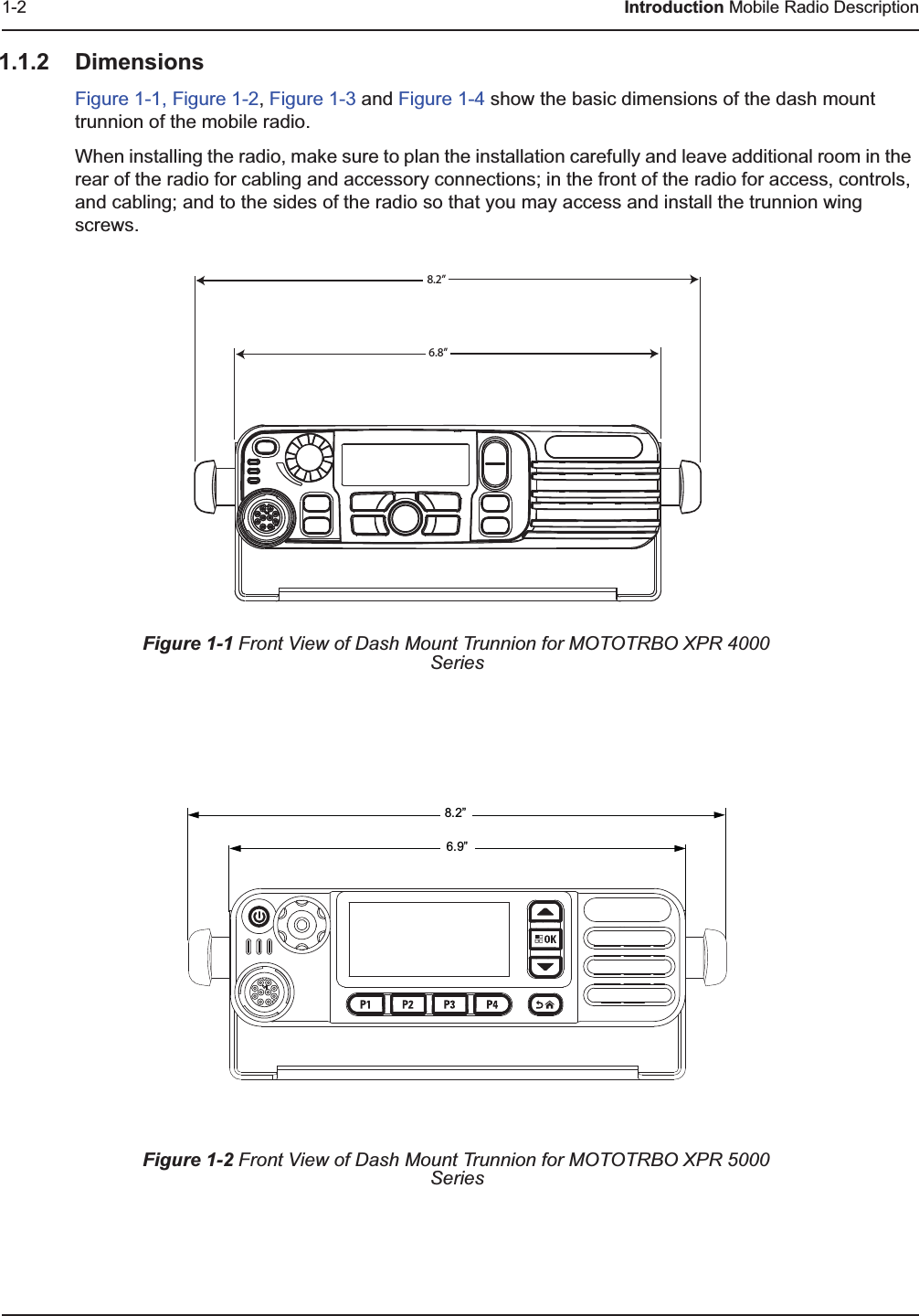 1-2 Introduction Mobile Radio Description1.1.2 DimensionsFigure 1-1, Figure 1-2, Figure 1-3 and Figure 1-4 show the basic dimensions of the dash mount trunnion of the mobile radio.When installing the radio, make sure to plan the installation carefully and leave additional room in the rear of the radio for cabling and accessory connections; in the front of the radio for access, controls, and cabling; and to the sides of the radio so that you may access and install the trunnion wing screws.Figure 1-1 Front View of Dash Mount Trunnion for MOTOTRBO XPR 4000 SeriesFigure 1-2 Front View of Dash Mount Trunnion for MOTOTRBO XPR 5000 Series8.2”6.8”6.9”8.2”