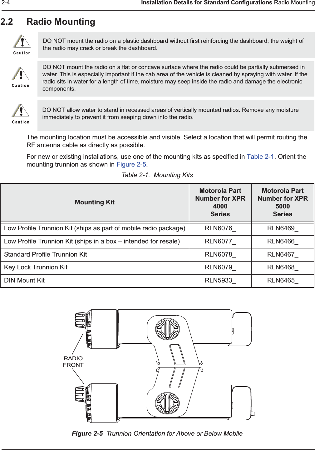 2-4 Installation Details for Standard Configurations Radio Mounting2.2 Radio Mounting  The mounting location must be accessible and visible. Select a location that will permit routing the RF antenna cable as directly as possible. For new or existing installations, use one of the mounting kits as specified in Table 2-1. Orient the mounting trunnion as shown in Figure 2-5.Figure 2-5  Trunnion Orientation for Above or Below MobileDO NOT mount the radio on a plastic dashboard without first reinforcing the dashboard; the weight of the radio may crack or break the dashboard.DO NOT mount the radio on a flat or concave surface where the radio could be partially submersed in water. This is especially important if the cab area of the vehicle is cleaned by spraying with water. If the radio sits in water for a length of time, moisture may seep inside the radio and damage the electronic components.DO NOT allow water to stand in recessed areas of vertically mounted radios. Remove any moisture immediately to prevent it from seeping down into the radio.Table 2-1.  Mounting KitsMounting KitMotorola Part Number for XPR 4000SeriesMotorola Part Number for XPR 5000SeriesLow Profile Trunnion Kit (ships as part of mobile radio package) RLN6076_ RLN6469_Low Profile Trunnion Kit (ships in a box – intended for resale) RLN6077_ RLN6466_Standard Profile Trunnion Kit RLN6078_ RLN6467_Key Lock Trunnion Kit RLN6079_ RLN6468_DIN Mount Kit RLN5933_ RLN6465_C a u t i o nC a u t i o nC a u t i o nRADIOFRONT