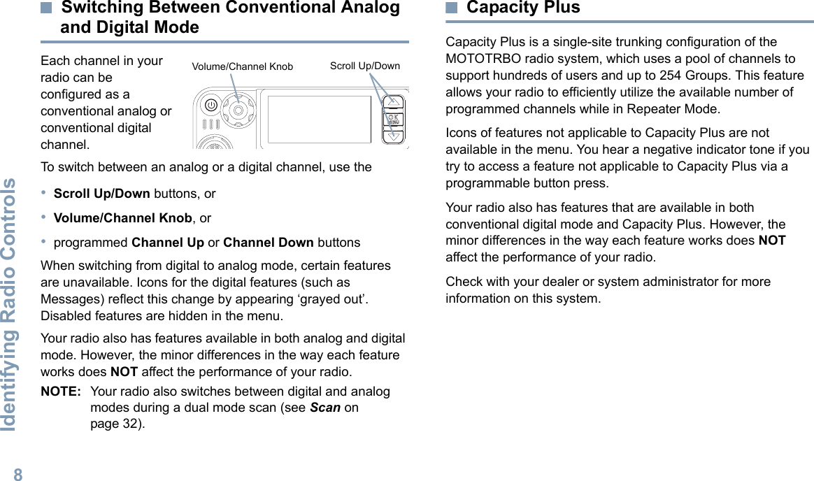 Identifying Radio ControlsEnglish8Switching Between Conventional Analog and Digital ModeEach channel in your radio can be configured as a conventional analog or conventional digital channel. To switch between an analog or a digital channel, use the•Scroll Up/Down buttons, or•Volume/Channel Knob, or•programmed Channel Up or Channel Down buttonsWhen switching from digital to analog mode, certain features are unavailable. Icons for the digital features (such as Messages) reflect this change by appearing ‘grayed out’. Disabled features are hidden in the menu.Your radio also has features available in both analog and digital mode. However, the minor differences in the way each feature works does NOT affect the performance of your radio.NOTE: Your radio also switches between digital and analog modes during a dual mode scan (see Scan on page 32). Capacity PlusCapacity Plus is a single-site trunking configuration of the MOTOTRBO radio system, which uses a pool of channels to support hundreds of users and up to 254 Groups. This feature allows your radio to efficiently utilize the available number of programmed channels while in Repeater Mode.Icons of features not applicable to Capacity Plus are not available in the menu. You hear a negative indicator tone if you try to access a feature not applicable to Capacity Plus via a programmable button press.Your radio also has features that are available in both conventional digital mode and Capacity Plus. However, the minor differences in the way each feature works does NOT affect the performance of your radio.Check with your dealer or system administrator for more information on this system.P 1 P 2 P 3 P 4O KMENUScroll Up/DownVolume/Channel Knob