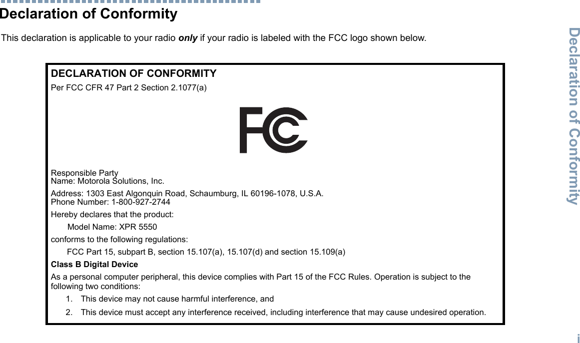 Declaration of ConformityEnglishiDeclaration of ConformityThis declaration is applicable to your radio only if your radio is labeled with the FCC logo shown below.DECLARATION OF CONFORMITYPer FCC CFR 47 Part 2 Section 2.1077(a)Responsible Party Name: Motorola Solutions, Inc.Address: 1303 East Algonquin Road, Schaumburg, IL 60196-1078, U.S.A.Phone Number: 1-800-927-2744Hereby declares that the product:Model Name: XPR 5550conforms to the following regulations:FCC Part 15, subpart B, section 15.107(a), 15.107(d) and section 15.109(a)Class B Digital DeviceAs a personal computer peripheral, this device complies with Part 15 of the FCC Rules. Operation is subject to the following two conditions:1. This device may not cause harmful interference, and 2. This device must accept any interference received, including interference that may cause undesired operation.