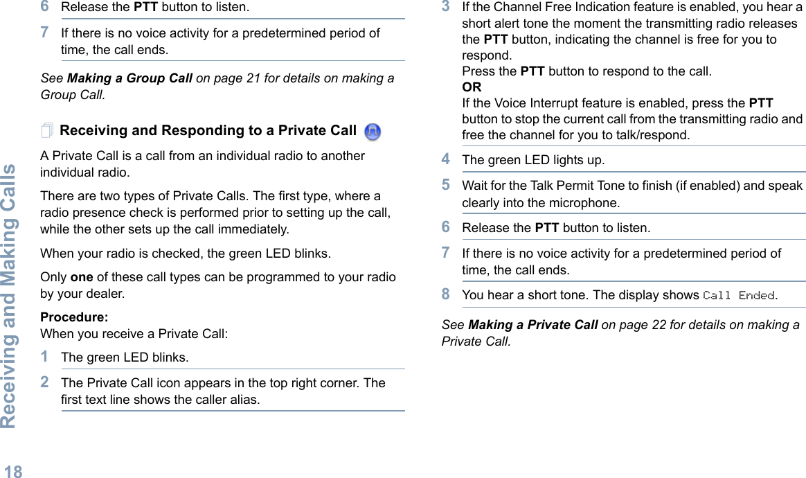 Receiving and Making CallsEnglish186Release the PTT button to listen.7If there is no voice activity for a predetermined period of time, the call ends.See Making a Group Call on page 21 for details on making a Group Call.Receiving and Responding to a Private Call A Private Call is a call from an individual radio to another individual radio.There are two types of Private Calls. The first type, where a radio presence check is performed prior to setting up the call, while the other sets up the call immediately. When your radio is checked, the green LED blinks. Only one of these call types can be programmed to your radio by your dealer.Procedure:When you receive a Private Call:1The green LED blinks.2The Private Call icon appears in the top right corner. The first text line shows the caller alias.3If the Channel Free Indication feature is enabled, you hear a short alert tone the moment the transmitting radio releases the PTT button, indicating the channel is free for you to respond.Press the PTT button to respond to the call.ORIf the Voice Interrupt feature is enabled, press the PTT button to stop the current call from the transmitting radio and free the channel for you to talk/respond.4The green LED lights up.5Wait for the Talk Permit Tone to finish (if enabled) and speak clearly into the microphone.6Release the PTT button to listen.7If there is no voice activity for a predetermined period of time, the call ends.8You hear a short tone. The display shows Call Ended.See Making a Private Call on page 22 for details on making a Private Call.