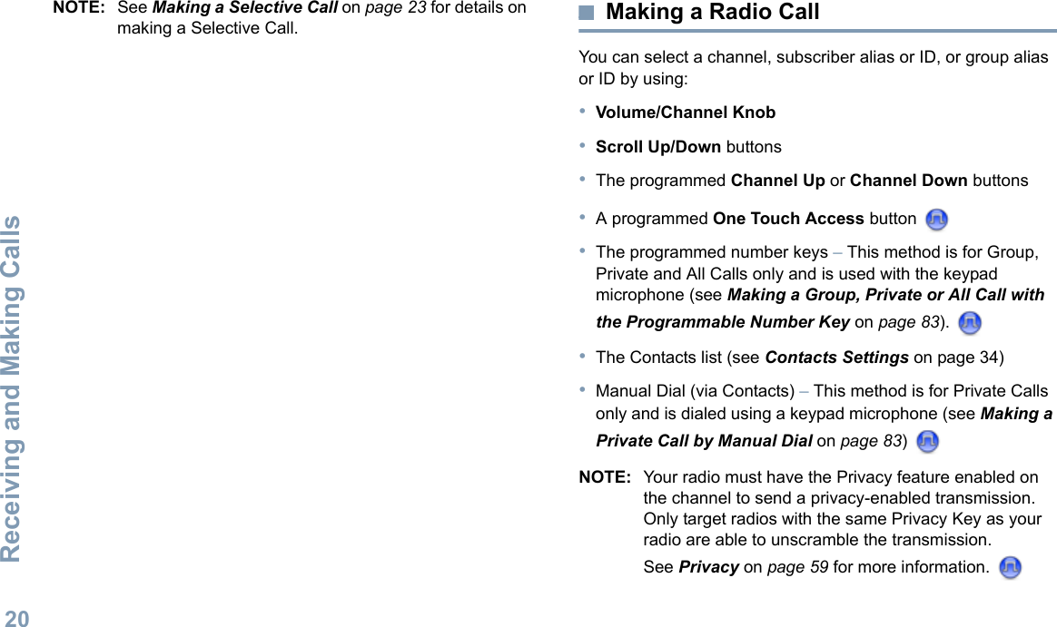 Receiving and Making CallsEnglish20NOTE: See Making a Selective Call on page 23 for details on making a Selective Call. Making a Radio CallYou can select a channel, subscriber alias or ID, or group alias or ID by using:•Volume/Channel Knob•Scroll Up/Down buttons•The programmed Channel Up or Channel Down buttons•A programmed One Touch Access button •The programmed number keys – This method is for Group, Private and All Calls only and is used with the keypad microphone (see Making a Group, Private or All Call with the Programmable Number Key on page 83). •The Contacts list (see Contacts Settings on page 34)•Manual Dial (via Contacts) – This method is for Private Calls only and is dialed using a keypad microphone (see Making a Private Call by Manual Dial on page 83) NOTE: Your radio must have the Privacy feature enabled on the channel to send a privacy-enabled transmission. Only target radios with the same Privacy Key as your radio are able to unscramble the transmission.See Privacy on page 59 for more information. 