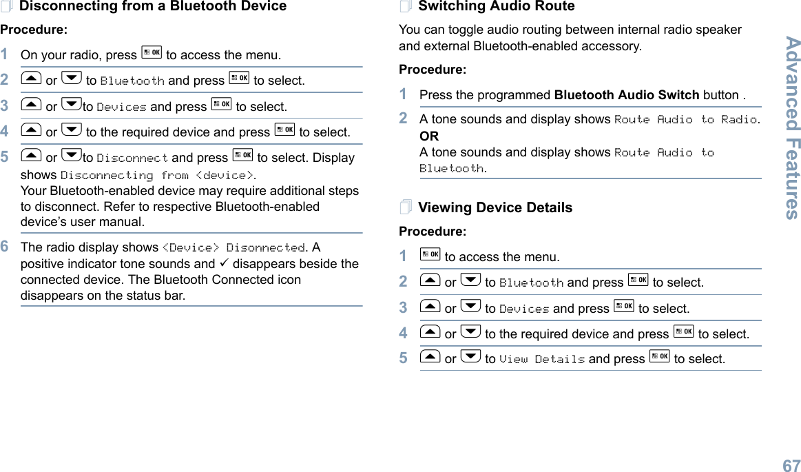 Advanced FeaturesEnglish67Disconnecting from a Bluetooth DeviceProcedure:1On your radio, press g to access the menu.2f or h to Bluetooth and press g to select.3f or hto Devices and press g to select.4f or h to the required device and press g to select.5f or hto Disconnect and press g to select. Display shows Disconnecting from &lt;device&gt;.Your Bluetooth-enabled device may require additional steps to disconnect. Refer to respective Bluetooth-enabled device’s user manual.6The radio display shows &lt;Device&gt; Disonnected. A positive indicator tone sounds and 9 disappears beside the connected device. The Bluetooth Connected icon disappears on the status bar. Switching Audio RouteYou can toggle audio routing between internal radio speaker and external Bluetooth-enabled accessory. Procedure:1Press the programmed Bluetooth Audio Switch button .2A tone sounds and display shows Route Audio to Radio.ORA tone sounds and display shows Route Audio to Bluetooth.Viewing Device DetailsProcedure:1g to access the menu.2f or h to Bluetooth and press g to select.3f or h to Devices and press g to select.4f or h to the required device and press g to select.5f or h to View Details and press g to select.