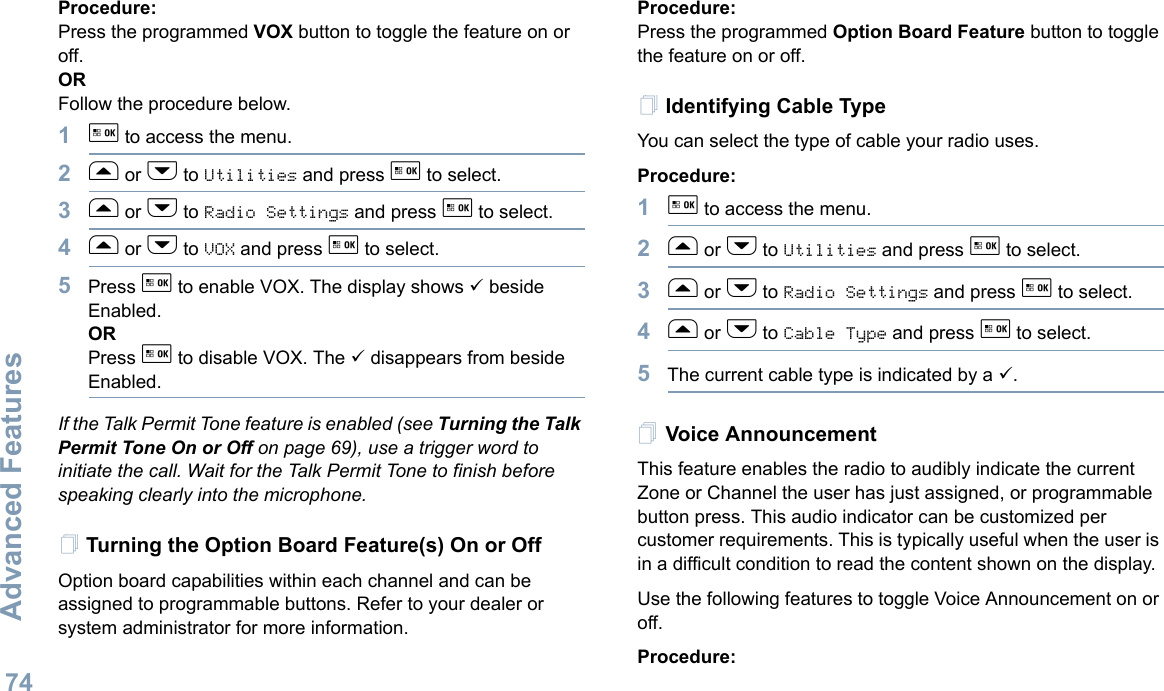 Advanced FeaturesEnglish74Procedure: Press the programmed VOX button to toggle the feature on or off.ORFollow the procedure below.1g to access the menu.2f or h to Utilities and press g to select.3f or h to Radio Settings and press g to select.4f or h to VOX and press g to select.5Press g to enable VOX. The display shows 9 beside Enabled.ORPress g to disable VOX. The 9 disappears from beside Enabled.If the Talk Permit Tone feature is enabled (see Turning the Talk Permit Tone On or Off on page 69), use a trigger word to initiate the call. Wait for the Talk Permit Tone to finish before speaking clearly into the microphone.Turning the Option Board Feature(s) On or OffOption board capabilities within each channel and can be assigned to programmable buttons. Refer to your dealer or system administrator for more information.Procedure: Press the programmed Option Board Feature button to toggle the feature on or off.Identifying Cable TypeYou can select the type of cable your radio uses.Procedure: 1g to access the menu.2f or h to Utilities and press g to select.3f or h to Radio Settings and press g to select.4f or h to Cable Type and press g to select.5The current cable type is indicated by a 9.Voice AnnouncementThis feature enables the radio to audibly indicate the current Zone or Channel the user has just assigned, or programmable button press. This audio indicator can be customized per customer requirements. This is typically useful when the user is in a difficult condition to read the content shown on the display.Use the following features to toggle Voice Announcement on or off. Procedure: 