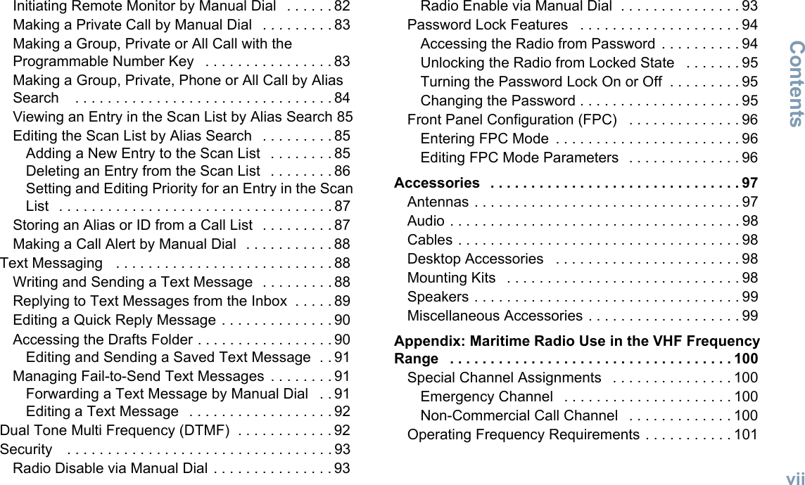 ContentsEnglishviiInitiating Remote Monitor by Manual Dial   . . . . . . 82Making a Private Call by Manual Dial   . . . . . . . . . 83Making a Group, Private or All Call with the Programmable Number Key   . . . . . . . . . . . . . . . . 83Making a Group, Private, Phone or All Call by Alias Search    . . . . . . . . . . . . . . . . . . . . . . . . . . . . . . . . 84Viewing an Entry in the Scan List by Alias Search 85Editing the Scan List by Alias Search   . . . . . . . . . 85Adding a New Entry to the Scan List   . . . . . . . . 85Deleting an Entry from the Scan List   . . . . . . . . 86Setting and Editing Priority for an Entry in the Scan List   . . . . . . . . . . . . . . . . . . . . . . . . . . . . . . . . . . 87Storing an Alias or ID from a Call List  . . . . . . . . . 87Making a Call Alert by Manual Dial   . . . . . . . . . . . 88Text Messaging   . . . . . . . . . . . . . . . . . . . . . . . . . . . 88Writing and Sending a Text Message   . . . . . . . . . 88Replying to Text Messages from the Inbox  . . . . . 89Editing a Quick Reply Message . . . . . . . . . . . . . . 90Accessing the Drafts Folder . . . . . . . . . . . . . . . . . 90Editing and Sending a Saved Text Message  . . 91Managing Fail-to-Send Text Messages  . . . . . . . . 91Forwarding a Text Message by Manual Dial   . . 91Editing a Text Message   . . . . . . . . . . . . . . . . . . 92Dual Tone Multi Frequency (DTMF)  . . . . . . . . . . . . 92Security    . . . . . . . . . . . . . . . . . . . . . . . . . . . . . . . . . 93Radio Disable via Manual Dial . . . . . . . . . . . . . . . 93Radio Enable via Manual Dial  . . . . . . . . . . . . . . . 93Password Lock Features   . . . . . . . . . . . . . . . . . . . . 94Accessing the Radio from Password  . . . . . . . . . . 94Unlocking the Radio from Locked State   . . . . . . . 95Turning the Password Lock On or Off  . . . . . . . . . 95Changing the Password . . . . . . . . . . . . . . . . . . . . 95Front Panel Configuration (FPC)   . . . . . . . . . . . . . . 96Entering FPC Mode  . . . . . . . . . . . . . . . . . . . . . . . 96Editing FPC Mode Parameters   . . . . . . . . . . . . . . 96Accessories   . . . . . . . . . . . . . . . . . . . . . . . . . . . . . . . 97Antennas . . . . . . . . . . . . . . . . . . . . . . . . . . . . . . . . . 97Audio . . . . . . . . . . . . . . . . . . . . . . . . . . . . . . . . . . . . 98Cables . . . . . . . . . . . . . . . . . . . . . . . . . . . . . . . . . . . 98Desktop Accessories   . . . . . . . . . . . . . . . . . . . . . . . 98Mounting Kits   . . . . . . . . . . . . . . . . . . . . . . . . . . . . . 98Speakers . . . . . . . . . . . . . . . . . . . . . . . . . . . . . . . . . 99Miscellaneous Accessories . . . . . . . . . . . . . . . . . . . 99Appendix: Maritime Radio Use in the VHF Frequency Range   . . . . . . . . . . . . . . . . . . . . . . . . . . . . . . . . . . . 100Special Channel Assignments   . . . . . . . . . . . . . . . 100Emergency Channel   . . . . . . . . . . . . . . . . . . . . . 100Non-Commercial Call Channel   . . . . . . . . . . . . . 100Operating Frequency Requirements . . . . . . . . . . . 101