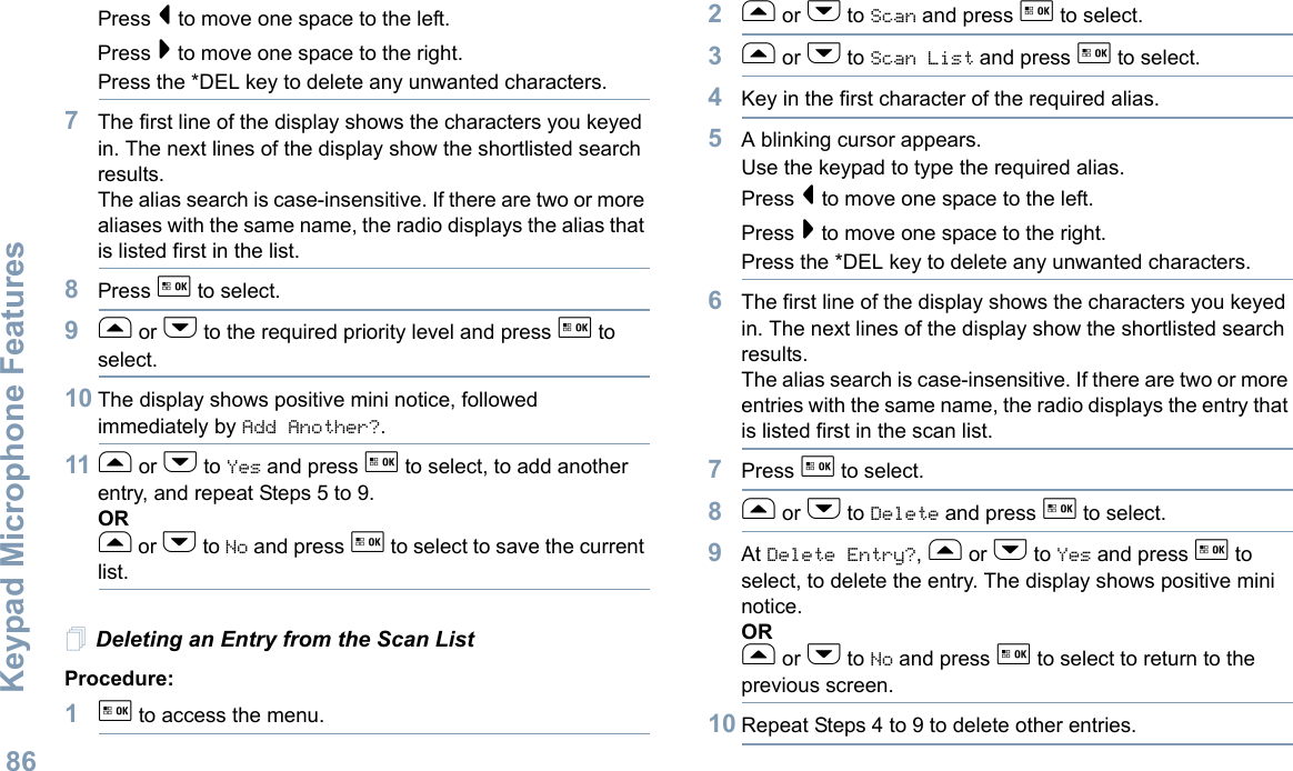 Keypad Microphone FeaturesEnglish86Press &lt; to move one space to the left.Press &gt; to move one space to the right.Press the *DEL key to delete any unwanted characters.7The first line of the display shows the characters you keyed in. The next lines of the display show the shortlisted search results.The alias search is case-insensitive. If there are two or more aliases with the same name, the radio displays the alias that is listed first in the list.8Press g to select.9f or h to the required priority level and press g to select.10 The display shows positive mini notice, followed immediately by Add Another?.11 f or h to Yes and press g to select, to add another entry, and repeat Steps 5 to 9.ORf or h to No and press g to select to save the current list.Deleting an Entry from the Scan ListProcedure:1g to access the menu.2f or h to Scan and press g to select.3f or h to Scan List and press g to select.4Key in the first character of the required alias.5A blinking cursor appears.Use the keypad to type the required alias.Press &lt; to move one space to the left.Press &gt; to move one space to the right.Press the *DEL key to delete any unwanted characters.6The first line of the display shows the characters you keyed in. The next lines of the display show the shortlisted search results.The alias search is case-insensitive. If there are two or more entries with the same name, the radio displays the entry that is listed first in the scan list.7Press g to select.8f or h to Delete and press g to select.9At Delete Entry?, f or h to Yes and press g to select, to delete the entry. The display shows positive mini notice. ORf or h to No and press g to select to return to the previous screen.10 Repeat Steps 4 to 9 to delete other entries. 