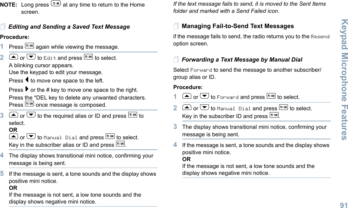 Keypad Microphone FeaturesEnglish91NOTE: Long press e at any time to return to the Home screen.Editing and Sending a Saved Text MessageProcedure: 1Press g again while viewing the message.2f or h to Edit and press g to select.A blinking cursor appears. Use the keypad to edit your message.Press &lt; to move one space to the left. Press &gt; or the # key to move one space to the right.Press the *DEL key to delete any unwanted characters.Press g once message is composed.3f or h to the required alias or ID and press g to select.ORf or h to Manual Dial and press g to select.Key in the subscriber alias or ID and press g.4The display shows transitional mini notice, confirming your message is being sent.5If the message is sent, a tone sounds and the display shows positive mini notice.ORIf the message is not sent, a low tone sounds and the display shows negative mini notice.If the text message fails to send, it is moved to the Sent Items folder and marked with a Send Failed icon.Managing Fail-to-Send Text Messagesif the message fails to send, the radio returns you to the Resend option screen.Forwarding a Text Message by Manual DialSelect Forward to send the message to another subscriber/group alias or ID.Procedure:1f or h to Forward and press g to select.2f or h to Manual Dial and press g to select. Key in the subscriber ID and press g.3The display shows transitional mini notice, confirming your message is being sent.4If the message is sent, a tone sounds and the display shows positive mini notice.ORIf the message is not sent, a low tone sounds and the display shows negative mini notice.