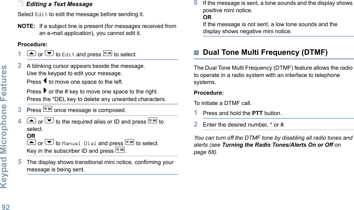 Keypad Microphone FeaturesEnglish92Editing a Text MessageSelect Edit to edit the message before sending it.NOTE: If a subject line is present (for messages received from an e-mail application), you cannot edit it.Procedure:1f or h to Edit and press g to select.2A blinking cursor appears beside the message. Use the keypad to edit your message.Press &lt; to move one space to the left. Press &gt; or the # key to move one space to the right.Press the *DEL key to delete any unwanted characters.3Press g once message is composed.4f or h to the required alias or ID and press g to select.ORf or h to Manual Dial and press g to select.Key in the subscriber ID and press g.5The display shows transitional mini notice, confirming your message is being sent.6If the message is sent, a tone sounds and the display shows positive mini notice.ORIf the message is not sent, a low tone sounds and the display shows negative mini notice.Dual Tone Multi Frequency (DTMF)The Dual Tone Multi Frequency (DTMF) feature allows the radio to operate in a radio system with an interface to telephone systems.Procedure:To initiate a DTMF call.1Press and hold the PTT button.2Enter the desired number, * or #.You can turn off the DTMF tone by disabling all radio tones and alerts (see Turning the Radio Tones/Alerts On or Off on page 68).