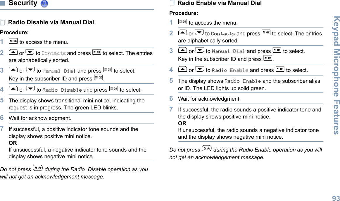 Keypad Microphone FeaturesEnglish93Security Radio Disable via Manual DialProcedure:1g to access the menu.2f or h to Contacts and press g to select. The entries are alphabetically sorted.3f or h to Manual Dial and press g to select.Key in the subscriber ID and press g.4f or h to Radio Disable and press g to select.5The display shows transitional mini notice, indicating the request is in progress. The green LED blinks.6Wait for acknowledgment.7If successful, a positive indicator tone sounds and the display shows positive mini notice.ORIf unsuccessful, a negative indicator tone sounds and the display shows negative mini notice.Do not press e during the Radio Disable operation as you will not get an acknowledgement message.Radio Enable via Manual DialProcedure: 1g to access the menu.2f or h to Contacts and press g to select. The entries are alphabetically sorted.3f or h to Manual Dial and press g to select.Key in the subscriber ID and press g.4f or h to Radio Enable and press g to select. 5The display shows Radio Enable and the subscriber alias or ID. The LED lights up solid green.6Wait for acknowledgment.7If successful, the radio sounds a positive indicator tone and the display shows positive mini notice.ORIf unsuccessful, the radio sounds a negative indicator tone and the display shows negative mini notice.Do not press e during the Radio Enable operation as you will not get an acknowledgement message.