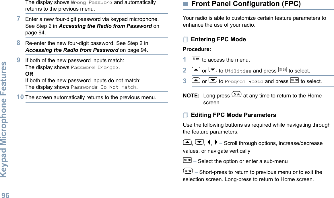 Keypad Microphone FeaturesEnglish96The display shows Wrong Password and automatically returns to the previous menu.7Enter a new four-digit password via keypad microphone.See Step 2 in Accessing the Radio from Password on page 94.8Re-enter the new four-digit password. See Step 2 in Accessing the Radio from Password on page 94.9If both of the new password inputs match:The display shows Password Changed.ORIf both of the new password inputs do not match:The display shows Passwords Do Not Match.10 The screen automatically returns to the previous menu.Front Panel Configuration (FPC)Your radio is able to customize certain feature parameters to enhance the use of your radio.Entering FPC ModeProcedure:1g to access the menu.2f or h to Utilities and press g to select.3f or h to Program Radio and press g to select.NOTE: Long press e at any time to return to the Home screen.Editing FPC Mode ParametersUse the following buttons as required while navigating through the feature parameters. f, h, &lt;, &gt; – Scroll through options, increase/decrease values, or navigate verticallyg – Select the option or enter a sub-menue – Short-press to return to previous menu or to exit the selection screen. Long-press to return to Home screen.