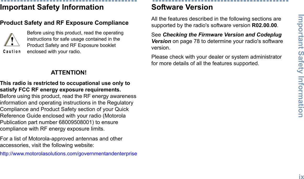 Important Safety InformationEnglishixImportant Safety InformationProduct Safety and RF Exposure ComplianceATTENTION! This radio is restricted to occupational use only to satisfy FCC RF energy exposure requirements. Before using this product, read the RF energy awareness information and operating instructions in the Regulatory Compliance and Product Safety section of your Quick Reference Guide enclosed with your radio (Motorola Publication part number 68009508001) to ensure compliance with RF energy exposure limits. For a list of Motorola-approved antennas and other accessories, visit the following website: http://www.motorolasolutions.com/governmentandenterpriseSoftware VersionAll the features described in the following sections are supported by the radio&apos;s software version R02.00.00.See Checking the Firmware Version and Codeplug Version on page 78 to determine your radio&apos;s software version.Please check with your dealer or system administrator for more details of all the features supported.Before using this product, read the operating instructions for safe usage contained in the Product Safety and RF Exposure booklet enclosed with your radio.