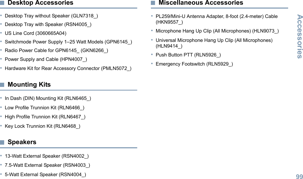 AccessoriesEnglish99Desktop Accessories•Desktop Tray without Speaker (GLN7318_)•Desktop Tray with Speaker (RSN4005_)•US Line Cord (3060665A04)•Switchmode Power Supply 1–25 Watt Models (GPN6145_)•Radio Power Cable for GPN6145_ (GKN6266_)•Power Supply and Cable (HPN4007_)•Hardware Kit for Rear Accessory Connector (PMLN5072_)Mounting Kits•In Dash (DIN) Mounting Kit (RLN6465_)•Low Profile Trunnion Kit (RLN6466_)•High Profile Trunnion Kit (RLN6467_)•Key Lock Trunnion Kit (RLN6468_)Speakers•13-Watt External Speaker (RSN4002_)•7.5-Watt External Speaker (RSN4003_)•5-Watt External Speaker (RSN4004_)Miscellaneous Accessories•PL259/Mini-U Antenna Adapter, 8-foot (2.4-meter) Cable (HKN9557_)•Microphone Hang Up Clip (All Microphones) (HLN9073_)•Universal Microphone Hang Up Clip (All Microphones) (HLN9414_)•Push Button PTT (RLN5926_)•Emergency Footswitch (RLN5929_)