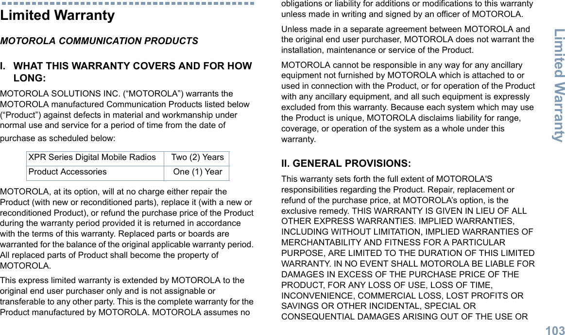 Limited WarrantyEnglish103Limited WarrantyMOTOROLA COMMUNICATION PRODUCTSI. WHAT THIS WARRANTY COVERS AND FOR HOW LONG:MOTOROLA SOLUTIONS INC. (“MOTOROLA”) warrants the MOTOROLA manufactured Communication Products listed below (“Product”) against defects in material and workmanship under normal use and service for a period of time from the date of purchase as scheduled below:MOTOROLA, at its option, will at no charge either repair the Product (with new or reconditioned parts), replace it (with a new or reconditioned Product), or refund the purchase price of the Product during the warranty period provided it is returned in accordance with the terms of this warranty. Replaced parts or boards are warranted for the balance of the original applicable warranty period. All replaced parts of Product shall become the property of MOTOROLA.This express limited warranty is extended by MOTOROLA to the original end user purchaser only and is not assignable or transferable to any other party. This is the complete warranty for the Product manufactured by MOTOROLA. MOTOROLA assumes no obligations or liability for additions or modifications to this warranty unless made in writing and signed by an officer of MOTOROLA. Unless made in a separate agreement between MOTOROLA and the original end user purchaser, MOTOROLA does not warrant the installation, maintenance or service of the Product.MOTOROLA cannot be responsible in any way for any ancillary equipment not furnished by MOTOROLA which is attached to or used in connection with the Product, or for operation of the Product with any ancillary equipment, and all such equipment is expressly excluded from this warranty. Because each system which may use the Product is unique, MOTOROLA disclaims liability for range, coverage, or operation of the system as a whole under this warranty.II. GENERAL PROVISIONS:This warranty sets forth the full extent of MOTOROLA&apos;S responsibilities regarding the Product. Repair, replacement or refund of the purchase price, at MOTOROLA’s option, is the exclusive remedy. THIS WARRANTY IS GIVEN IN LIEU OF ALL OTHER EXPRESS WARRANTIES. IMPLIED WARRANTIES, INCLUDING WITHOUT LIMITATION, IMPLIED WARRANTIES OF MERCHANTABILITY AND FITNESS FOR A PARTICULAR PURPOSE, ARE LIMITED TO THE DURATION OF THIS LIMITED WARRANTY. IN NO EVENT SHALL MOTOROLA BE LIABLE FOR DAMAGES IN EXCESS OF THE PURCHASE PRICE OF THE PRODUCT, FOR ANY LOSS OF USE, LOSS OF TIME, INCONVENIENCE, COMMERCIAL LOSS, LOST PROFITS OR SAVINGS OR OTHER INCIDENTAL, SPECIAL OR CONSEQUENTIAL DAMAGES ARISING OUT OF THE USE OR XPR Series Digital Mobile Radios Two (2) YearsProduct Accessories One (1) Year