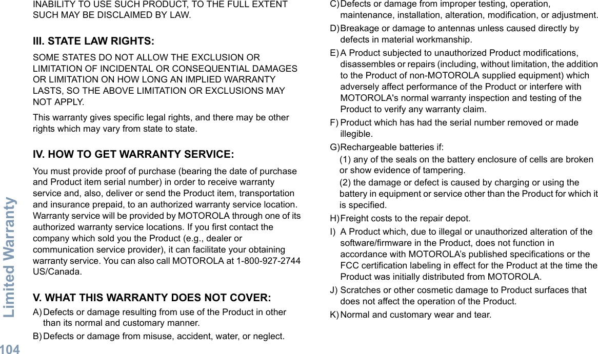 Limited WarrantyEnglish104INABILITY TO USE SUCH PRODUCT, TO THE FULL EXTENT SUCH MAY BE DISCLAIMED BY LAW.III. STATE LAW RIGHTS:SOME STATES DO NOT ALLOW THE EXCLUSION OR LIMITATION OF INCIDENTAL OR CONSEQUENTIAL DAMAGES OR LIMITATION ON HOW LONG AN IMPLIED WARRANTY LASTS, SO THE ABOVE LIMITATION OR EXCLUSIONS MAY NOT APPLY. This warranty gives specific legal rights, and there may be other rights which may vary from state to state.IV. HOW TO GET WARRANTY SERVICE:You must provide proof of purchase (bearing the date of purchase and Product item serial number) in order to receive warranty service and, also, deliver or send the Product item, transportation and insurance prepaid, to an authorized warranty service location. Warranty service will be provided by MOTOROLA through one of its authorized warranty service locations. If you first contact the company which sold you the Product (e.g., dealer or communication service provider), it can facilitate your obtaining warranty service. You can also call MOTOROLA at 1-800-927-2744 US/Canada.V. WHAT THIS WARRANTY DOES NOT COVER:A) Defects or damage resulting from use of the Product in other than its normal and customary manner.B) Defects or damage from misuse, accident, water, or neglect.C)Defects or damage from improper testing, operation, maintenance, installation, alteration, modification, or adjustment.D)Breakage or damage to antennas unless caused directly by defects in material workmanship.E) A Product subjected to unauthorized Product modifications, disassembles or repairs (including, without limitation, the addition to the Product of non-MOTOROLA supplied equipment) which adversely affect performance of the Product or interfere with MOTOROLA&apos;s normal warranty inspection and testing of the Product to verify any warranty claim.F) Product which has had the serial number removed or made illegible.G)Rechargeable batteries if:(1) any of the seals on the battery enclosure of cells are broken or show evidence of tampering.(2) the damage or defect is caused by charging or using the battery in equipment or service other than the Product for which it is specified.H)Freight costs to the repair depot.I) A Product which, due to illegal or unauthorized alteration of the software/firmware in the Product, does not function in accordance with MOTOROLA’s published specifications or the FCC certification labeling in effect for the Product at the time the Product was initially distributed from MOTOROLA.J) Scratches or other cosmetic damage to Product surfaces that does not affect the operation of the Product.K) Normal and customary wear and tear.