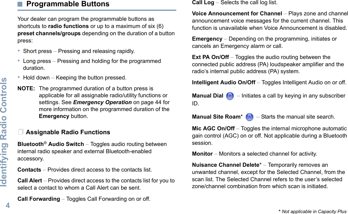 Identifying Radio ControlsEnglish4Programmable ButtonsYour dealer can program the programmable buttons as shortcuts to radio functions or up to a maximum of six (6) preset channels/groups depending on the duration of a button press:•Short press – Pressing and releasing rapidly.•Long press – Pressing and holding for the programmed duration.•Hold down – Keeping the button pressed.NOTE: The programmed duration of a button press is applicable for all assignable radio/utility functions or settings. See Emergency Operation on page 44 for more information on the programmed duration of the Emergency button.Assignable Radio FunctionsBluetooth® Audio Switch – Toggles audio routing between internal radio speaker and external Bluetooth-enabled accessory.Contacts – Provides direct access to the contacts list.Call Alert – Provides direct access to the contacts list for you to select a contact to whom a Call Alert can be sent.Call Forwarding – Toggles Call Forwarding on or off. Call Log – Selects the call log list.Voice Announcement for Channel – Plays zone and channel announcement voice messages for the current channel. This function is unavailable when Voice Announcement is disabled.Emergency – Depending on the programming, initiates or cancels an Emergency alarm or call.Ext PA On/Off – Toggles the audio routing between the connected public address (PA) loudspeaker amplifier and the radio’s internal public address (PA) system. Intelligent Audio On/Off – Toggles Intelligent Audio on or off. Manual Dial   – Initiates a call by keying in any subscriber ID.Manual Site Roam*  – Starts the manual site search.Mic AGC On/Off – Toggles the internal microphone automatic gain control (AGC) on or off. Not applicable during a Bluetooth session. Monitor – Monitors a selected channel for activity.Nuisance Channel Delete* – Temporarily removes an unwanted channel, except for the Selected Channel, from the scan list. The Selected Channel refers to the user’s selected zone/channel combination from which scan is initiated.* Not applicable in Capacity Plus