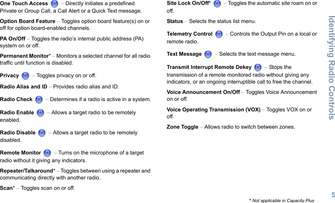 Identifying Radio ControlsEnglish5One Touch Access  – Directly initiates a predefined Private or Group Call, a Call Alert or a Quick Text message.Option Board Feature – Toggles option board feature(s) on or off for option board-enabled channels. PA On/Off – Toggles the radio’s internal public address (PA) system on or off. Permanent Monitor* – Monitors a selected channel for all radio traffic until function is disabled.Privacy  – Toggles privacy on or off.Radio Alias and ID – Provides radio alias and ID.Radio Check  – Determines if a radio is active in a system.Radio Enable  – Allows a target radio to be remotely enabled.Radio Disable  – Allows a target radio to be remotely disabled.Remote Monitor   – Turns on the microphone of a target radio without it giving any indicators.Repeater/Talkaround* – Toggles between using a repeater and communicating directly with another radio.Scan* – Toggles scan on or off.Site Lock On/Off*  – Toggles the automatic site roam on or off.Status – Selects the status list menu. Telemetry Control  – Controls the Output Pin on a local or remote radio.Text Message  – Selects the text message menu.Transmit Interrupt Remote Dekey   – Stops the transmission of a remote monitored radio without giving any indicators, or an ongoing interruptible call to free the channel.Voice Announcement On/Off – Toggles Voice Announcement on or off. Voice Operating Transmission (VOX) – Toggles VOX on or off.Zone Toggle – Allows radio to switch between zones.* Not applicable in Capacity Plus