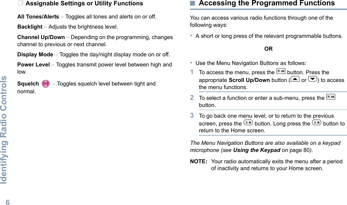 Identifying Radio ControlsEnglish6Assignable Settings or Utility FunctionsAll Tones/Alerts – Toggles all tones and alerts on or off.Backlight – Adjusts the brightness level.Channel Up/Down – Depending on the programming, changes channel to previous or next channel. Display Mode – Toggles the day/night display mode on or off.Power Level – Toggles transmit power level between high and low.Squelch  – Toggles squelch level between tight and normal.Accessing the Programmed FunctionsYou can access various radio functions through one of the following ways:•A short or long press of the relevant programmable buttons.OR•Use the Menu Navigation Buttons as follows:1To access the menu, press the g button. Press the appropriate Scroll Up/Down button (f or h) to access the menu functions.2To select a function or enter a sub-menu, press the g button.3To go back one menu level, or to return to the previous screen, press the e button. Long press the e button to return to the Home screen.The Menu Navigation Buttons are also available on a keypad microphone (see Using the Keypad on page 80).NOTE: Your radio automatically exits the menu after a period of inactivity and returns to your Home screen.