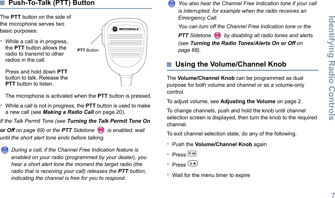 Identifying Radio ControlsEnglish7Push-To-Talk (PTT) ButtonThe PTT button on the side of the microphone serves two basic purposes:•While a call is in progress, the PTT button allows the radio to transmit to other radios in the call.Press and hold down PTT button to talk. Release the PTT button to listen.The microphone is activated when the PTT button is pressed.•While a call is not in progress, the PTT button is used to make a new call (see Making a Radio Call on page 20).If the Talk Permit Tone (see Turning the Talk Permit Tone On or Off on page 69) or the PTT Sidetone   is enabled, wait until the short alert tone ends before talking.During a call, if the Channel Free Indication feature is enabled on your radio (programmed by your dealer), you hear a short alert tone the moment the target radio (the radio that is receiving your call) releases the PTT button, indicating the channel is free for you to respond.You also hear the Channel Free Indication tone if your call is interrupted, for example when the radio receives an Emergency Call.You can turn off the Channel Free Indication tone or the PTT Sidetone   by disabling all radio tones and alerts (see Turning the Radio Tones/Alerts On or Off on page 68).Using the Volume/Channel KnobThe Volume/Channel Knob can be programmed as dual purpose for both volume and channel or as a volume-only control. To adjust volume, see Adjusting the Volume on page 2.To change channels, push and hold the knob until channel selection screen is displayed, then turn the knob to the required channel. To exit channel selection state, do any of the following.•Push the Volume/Channel Knob again•Press g •Press e•Wait for the menu timer to expire  PTT Button