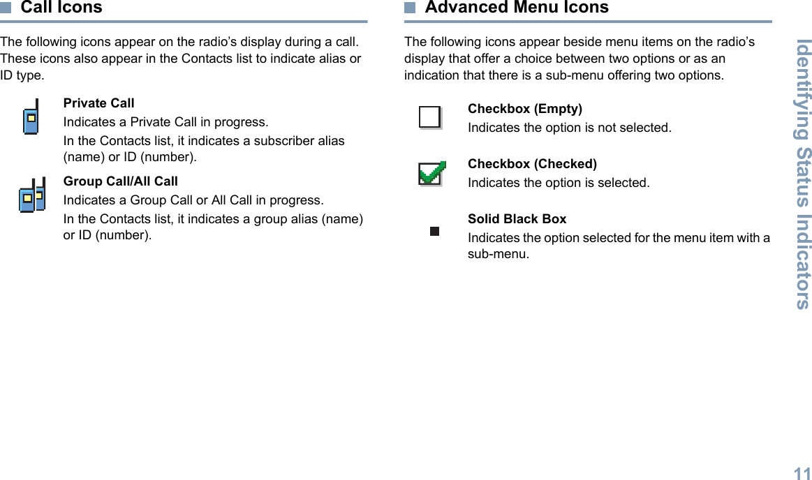 Identifying Status IndicatorsEnglish11Call IconsThe following icons appear on the radio’s display during a call. These icons also appear in the Contacts list to indicate alias or ID type.  Advanced Menu IconsThe following icons appear beside menu items on the radio’s display that offer a choice between two options or as an indication that there is a sub-menu offering two options. Private CallIndicates a Private Call in progress. In the Contacts list, it indicates a subscriber alias (name) or ID (number).Group Call/All CallIndicates a Group Call or All Call in progress. In the Contacts list, it indicates a group alias (name) or ID (number).Checkbox (Empty)Indicates the option is not selected.Checkbox (Checked)Indicates the option is selected.Solid Black BoxIndicates the option selected for the menu item with a sub-menu. 